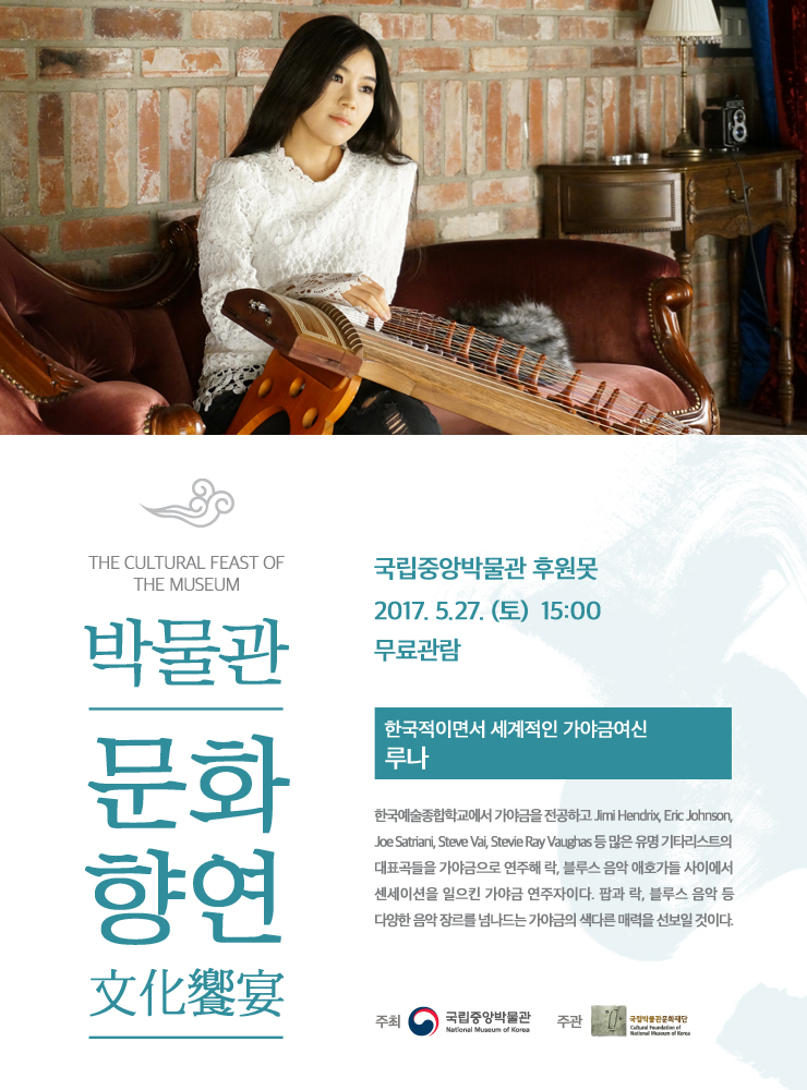 THE CULTURAL FEAST OF THE MUSEUM 박물관 문화향연 文化饗宴 국립중앙박물관 후원못 2017.5.27.(토) 15:00 무료관람 [한국적이면서 세계적인 가야금여신 루나] 한국예술종합학교에서 가야금을 전공하고 Jimi Hendrix, Eric Johnson, Joe Satriani, Steve Vai, Stevie Ray Vaughas 등 많은 유명 기타리스트의 대표곡들을 가야금으로 연주해 락, 블루스 음악 애호가들 사이에서 센세이션을 일으킨 가야금 연주자이다. 팝과 락, 블루스 음악 등 다양한 음악 장르를 넘나드는 가야금의 색다른 매력을 선보일 것이다. 주최 국립중앙박물관 주관 국립박물관문화재단