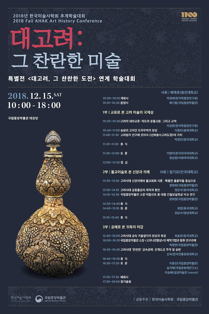 2018년 한국미술사학회 추계학술대회 2018 Fall AHAK Art History Conference 대고려: 그 찬란한 미술 특별전 <대고려, 그 찬란한 도전> 연계 학술대회 2018.12.15.SAT 10:00-18:00 국립중앙박물관 대강당 사회|배재호(용인대학교) 10:00~10:10 개회사 박정혜(한국학중앙연구원) 10:10~10:20 환영사 배기동(국립중앙박물관) 1부|교류로 본 고려 미술의 국제성 10:20~10:40 고려의 대외교류: 제도와 문물교환, 그리고 교역 이강한(한국학중앙연구원) 10:40~11:00 송원과 고려간 도자무역의 양상 이종민(충복대학교) 11:00~11:20 고려청자 연구에 있어서 <선화봉사고려도경>의 가치 박정민(명지대학교) 11:20~11:30 휴식 11:30~12:00 토론 이명미(한국외국어대학교) 장남원(이화여자대학교) 12:00~13:30 점심 2부|불교미술로 본 신앙과 의례 사회|엄기표(단국대학교) 13:30~13:50 고려시대 신앙의례와 불교회화 시론 : 특별전 출품작을 중심으로 정명희(국립중앙박물관) 13:50~14:10 고려시대 금동불감의 제작과 봉안 정은우(동아대학교) 14:10~14:30 국립중앙박물관 소장 여말선초 중·대형 건칠보살좌상 비교 연구 양희정(국립중앙박물관) 14:30~14:40 휴식 14:40~15:10 토론 최엽(동국대학교) 임남수(영남대학교) 15:10~15:40 휴식 3부|공예로 본 귀족의 미감 15:40~16:00 고려시대 금속 거울걸이의 양상과 특징 최응천(동국대학교) 16:00~16:20 국립중앙박물관 소장 <고려나전향상>의 제작기법과 향후 연구과제 박영만(국립중앙박물관) 16:20~16:40 고려시대 '찬란한' 금속공예: 은제도금 주자 및 승반 신숙(한국전통문화대학교)  16:40~16:50 휴식 16:50~17:20 토론 이용진(국립중앙박물관) 송지애(국립문화재연구소) 이승혜(삼성미술관Leeum) 17:20~17:30 폐회사 17:30~18:00 정기총회 |공동주최|한국미술사학회·국립중앙박물관