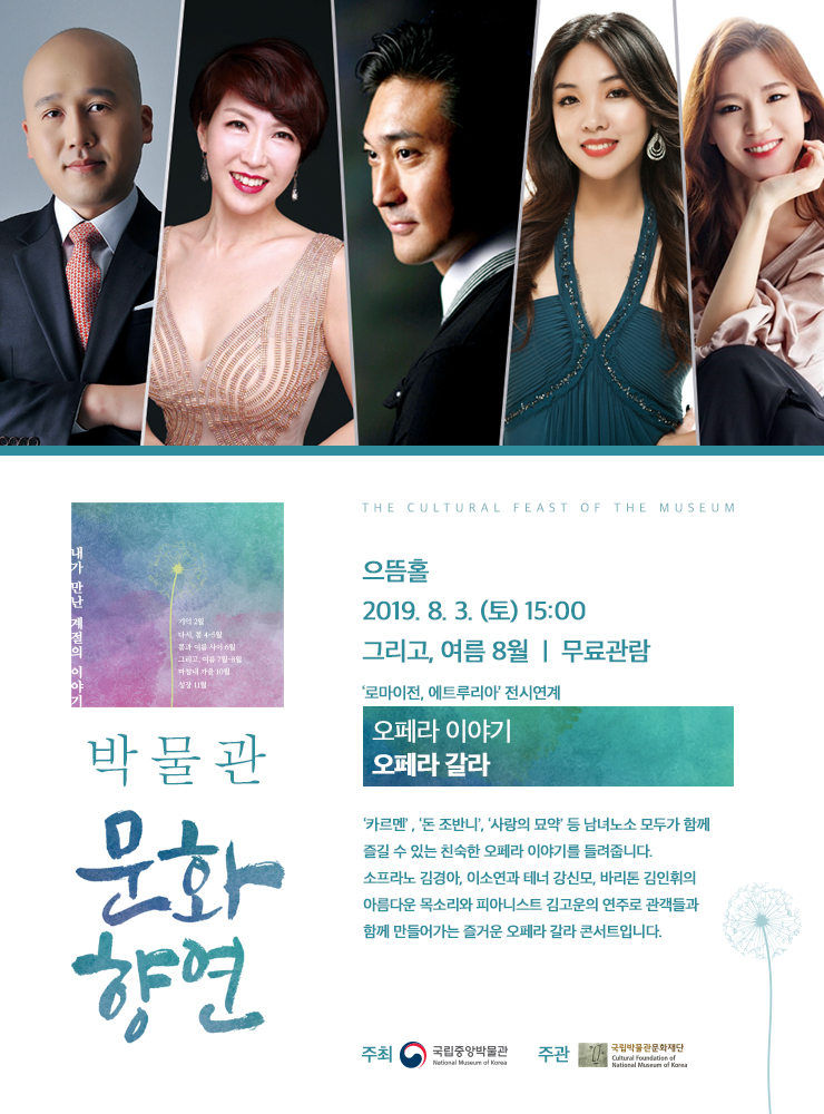 박물관 문화향연 으뜸홀2019.8.3 (토) 15:00 / 그리고, 여름 8월 / 무료관람 / ‘로마이전, 에트루리아’ 전시연계 / 오페라 이야기 / 오페라 갈라 / ‘카르멘’, ‘돈 조반니’, ‘사랑의 묘약’등 남녀노소 모두가 함께 즐길 수 있는 친숙한 오페라 이야기를 들려줍니다. 소프라노 김경아, 이소연과 테너 강신모, 바리톤 김인휘의 아름다운 목소리와 피아니스트 김고운의 연주로 관객들과 함께 만들어가는 즐거운 오페라 갈라 콘서트입니다. / 주최 국립중앙박물관 National Museum of Korea 주관 국립박물관문화재단  Cultural Foundation of National Museum of Korea