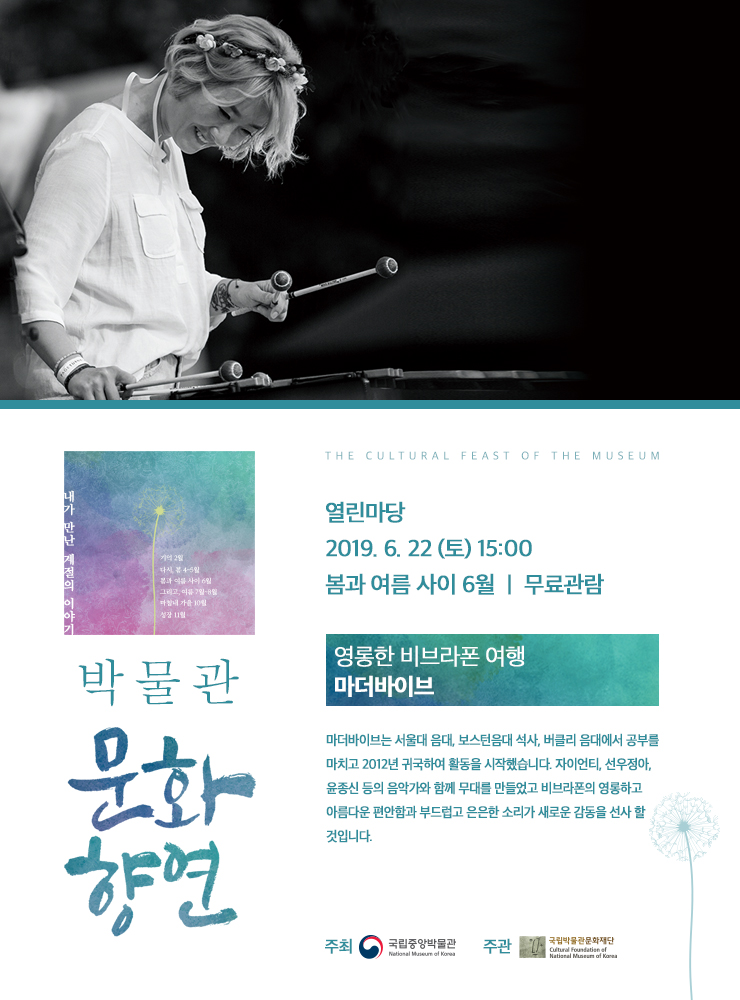 박물관문화향연 열린마당 2019.6.22(토) 15:00 봄과 여름 사이 6월 무료관람/영롱한 비브라폰 여행 마더바이브/마더바이브는 서울대 음대, 보스턴음대 석사, 버클리 음대에서 공부를 마치고 2012년 귀국하여 활동을 시작했습니다. 자이언티, 선우정아, 윤종신 등의 음악가와 함께 무대를 만들었고 비브라폰의 영롱하고 아름다운 편안함과 부드럽고 은은한 소리가 새로운 감동을 선사 할 것입니다. 주최 국립중앙박물관 National Museum of Korea 주관 국립박물관문화재단  Cultural Foundation of National Museum of Korea