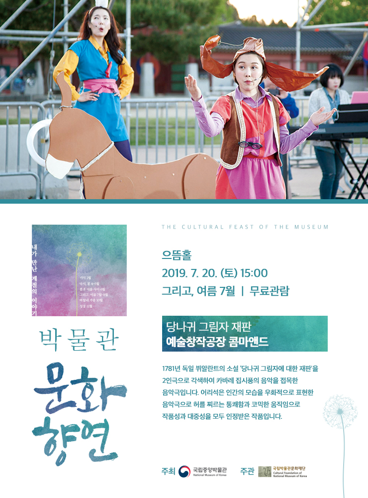 박물관 문화향연 으뜸홀 2019.7.20(토) 15:00 그리고, 여름 7월 / 무료관람 / 당나귀 그림자 재판 예술창작공장 콤마앤드 / 1781년 독일 뷔알란트의 소설 '당나귀 그림자에 대한 재판'을 2인극으로 각색하여 카바레 집시풍의 음악을 접목한 음악극입니다. 어리석은 인간의 모습을 우화적으로 표현한 음악극으로 허를 찌르는 통쾌함과 코믹한 움직임으로 작품성과 대중성을 모두 인정받은 작품입니다. / 주최 국립중앙박물관 National Museum of Korea 주관 국립박물관문화재단  Cultural Foundation of National Museum of Korea