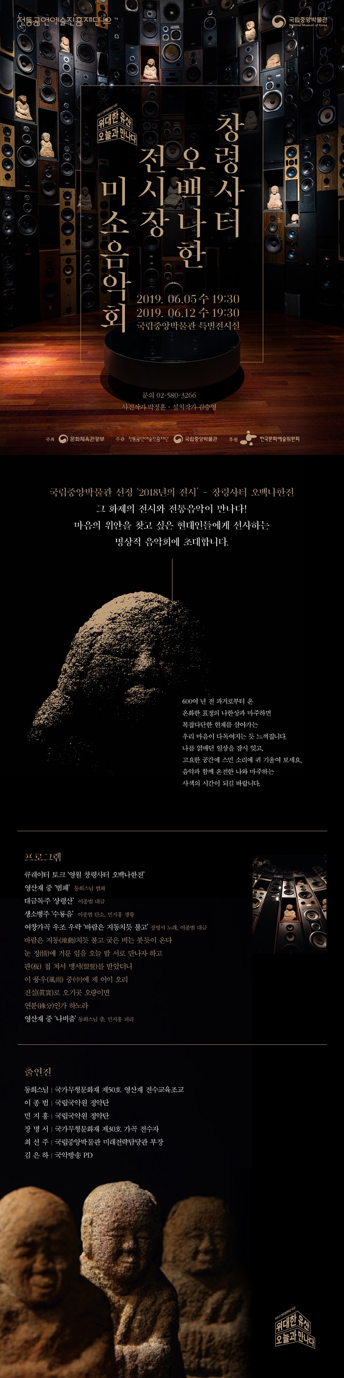 전통공연예술진흥재단 국립중앙박물관 위대한 유산 오늘과 만나다 [창령사터 오백나한 전시장 미소음악회] 2019.06.05 수 19:30 2019.06.12 수 19:30 국립중앙박물관 특별전시실 문의 02-580-3266 사진작가 박정훈.설치작가 김승영 주최 문화체육관광부 주관 전통공연예술진흥재단 국립중앙박물관 후원 한국문화예술위원회 | 국립중앙박물관 선정 '2018년의 전시' - 창령사터 오백나한전 그 화제의 전시와 전통음악이 만나다! 마음의 위안을 찾고 싶은 현대인들에게 선사하는 명상적 음악회에 초대합니다. 600여 년 전 과거로부터 온 온화한 표정의 나한상과 마주하면 복잡다단한 현재를 살아가는 우리 마음이 다독여지는 듯 느껴집니다. 나를 얽매던 일상을 잠시 잊고, 고요한 공간에 스민 소리에 귀 기울여 보세요. 음악과 함께 온전한 나와 마주하는 사색의 시간이 되길 바랍니다. | 프로그램 큐레이터 토크 '영월 창령사터 오백나한전' 영산재 중 '범패' 동회스님 범패 대금독주 '상령산' 이종범 대금 생소병주 '수룡음' 이종범 단소, 민지홍 생황 여창가곡 우조 우락 '바람은 지동치듯 불고' 장명서 노래, 이종범 대금 바람은 지동(地動)치듯 불고 궂은 비는 붓듯이 온다 눈 정(情)에 거룬 임을 오늘 밤 서로 만나자 하고 판(板) 첩 쳐서 맹서(盟誓)를 받았더니 이 풍우(風雨) 중(中)에 제 어이 오리 진실(眞實)로 오기곳 오량이면 연분(緣分)인가 하노라 영산재 중 '나비춤' 동회스님 춤, 민지홍 피리 | 출연진 동희스님 국가무형문화재 제50호 영산재 전수교육조교 이종범 국립국악원 정악단 민지홍 국립국악원 정악단 장명서 국가무형문화재 제30호 가곡 전수자 최선주 국립중앙박물관 미래전략담당관 부장 김은하 국악방송 PD 위대한 유산 오늘과 만나다