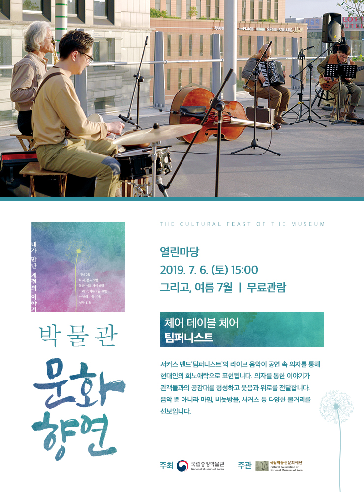 박물관 문화향연 열린마당 2019.7.6(토) 15:00 그리고, 여름 7월 / 무료관람 / 체어 테이블 체어 팀퍼니스트 / 서커스 밴드 '팀퍼니스트'의 라이브 음악이 공연 속 의자를 통해 현대인의 희노애락으로 표현됩니다. 의자를 통한 이야기가 관객들과의 공감대를 형성하고 웃음과 위로를 전달합니다. 음악 뿐 아니라 마임, 비눗방울, 서커스 등 다양한 볼거리를 선보입니다. / 주최 국립중앙박물관 National Museum of Korea 주관 국립박물관문화재단  Cultural Foundation of National Museum of Korea