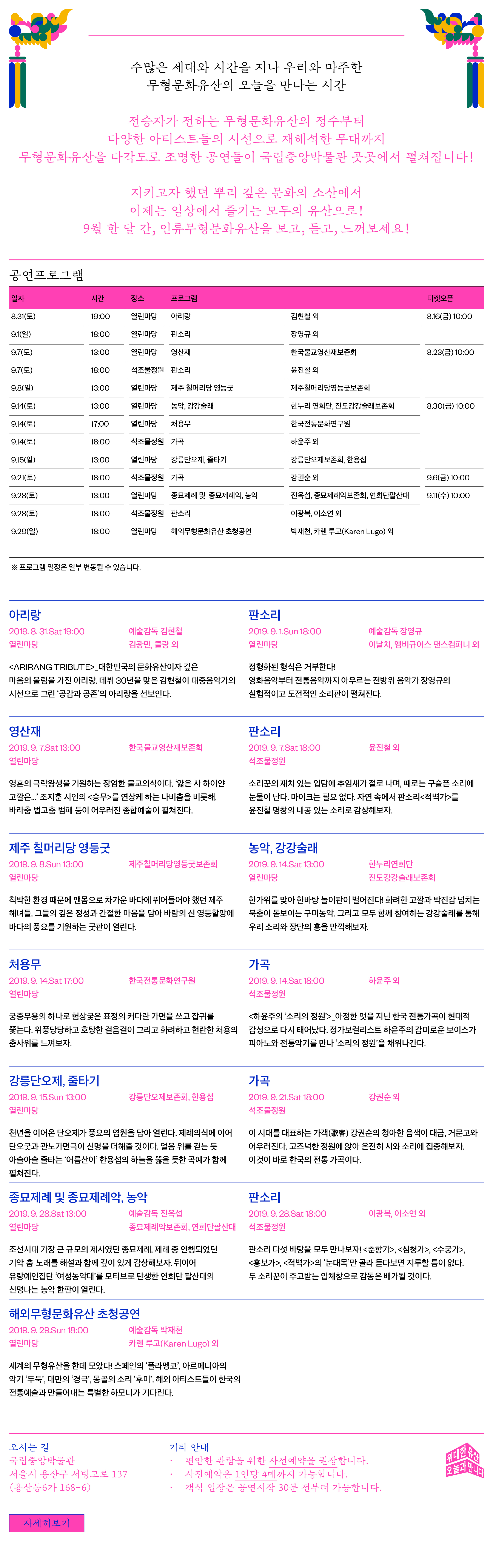 수많은 세대와 시간을 지나 우리와 마주한 무형문화유산의 오늘을 만나는 시간 전승자가 전하는 무형문화유산의 정수부터 다양한 아티스트들의 시선으로 재해석한 무대까지 무형문화유산을 다각도로 조명한 공연들이 국립중앙박물관 곳곳에서 펼쳐집니다! 지키고자 했던 뿌리 깊은 문화의 소산에서 이제는 일상에서 즐기는 모두의 유산으로! 9월 한 달 간, 인류무형문화유산을 보고, 듣고, 느껴보세요! / 공연프로그램 _일자 8.31(토) 시간 19:00 장소 열린마당 프로그램 아리랑 김현철 외 티켓오픈 8.16(금) 10:00 _일자 9.1(일) 시간 18:00 장소 열린마당 프로그램 판소리 장영규 외 티켓오픈 8.16(금) 10:00 _일자 9.7(토) 시간 13:00 장소 열린마당 프로그램 영산재 한국불교영산재보존회 티켓오픈 8.23(금) 10:00 _일자 9.7(토) 시간 18:00 장소 석조물정원 프로그램 판소리 윤진철 외 _티켓오픈 8.23(금) 10:00 _일자 9.8(일) 시간 13:00 장소 열린마당 프로그램 제주 칠머리당 영등굿 제주칠머리당영등굿보존회 티켓오픈 8.23(금) 10:00 _일자 9.14(토) 시간 13:00 장소 열린마당 프로그램 농악,강강술래 한누리 연희단,진도강강술래보존회 티켓오픈 8.30(금) 10:00 _일자 9.14(토) 시간 17:00 장소 열린마당 프로그램 처용무 한국전통문화연구원 티켓오픈 8.30(금) 10:00 _일자 9.14(토) 시간 18:00 장소 석조물정원 프로그램 가곡 하윤주 외 티켓오픈 8.30(금) 10:00 _일자 9.15(일) 시간 13:00 장소 열린마당 프로그램 강릉단오제,줄타기 강릉단오제보존회,한용섭 티켓오픈 8.30(금) 10:00 _일자 9.21(토) 시간 18:00 장소 석조물정원 프로그램 가곡 강권순 외 티켓오픈 9.6(금) 10:00 _일자 9.28(토) 시간 13:00 장소 열린마당 프로그램 : 종묘제례 및 종묘제례악,농악 진옥섭,종묘제례악보존회,연희단팔산대 티켓오픈 9.11(수) 10:00 _일자 9.28(토) 시간 18:00 장소 석조물정원 프로그램 판소리 이광복,이소연 외 티켓오픈 9.11(수) 10:00 _일자 9.29(일) 시간 18:00 장소 열린마당 프로그램 해외무형문화유산 초청공연 박재천,카렌 루고(Karen Lugo) 외 티켓오픈 9.11(수) 10:00 ※ 프로그램 일정은 일부 변동될 수 있습니다. / 아리랑 2019.8.31.Sat 19:00 열린마당 예술감독 김현철 김광민, 클랑 외 <ARIRANG TRIBUTE>_대한민국의 유산이자 깊은 마음의 울림을 가진 아리랑. 데뷔 30년을 맞은 김현철이 대중음악가의 시선으로 그린 '공감과 공존'의 아리랑을 선보인다. / 판소리 2019.9.1.Sun 18:00 열린마당 예술감독 장영규 이날치, 앰비규어스 댄스컴퍼니 외 정형화된 형식은 거부한다! 영화음악부터 전통음악까지 아우르는 전방위 음악가 장영규의 실험적이고 도전적인 소리판이 펼쳐진다. / 영산재 2019.9.7.Sat 13:00 열린마당 한국불교영산재보존회 영혼의 극락왕생을 기원하는 장엄한 불교의식이다 얇은 사 하이얀 고깔은... 조지훈 시인의 <승무>를 연상케 하는 나비춤을 비롯해, 바라춤 법고춤 범패 등이 어우러진 종합예술이 펼쳐진다. / 판소리 2019.9.7.Sat 18:00 석조물정원 윤진철 외 소리꾼의 재치 있는 입담에 추임새가 절로 나며, 때로는 구슬픈 소리에 눈물이 난다. 마이크는 필요 없다. 자연 속에서 판소리 <적벽가>를 윤진철 명창의 내공 있는 소리로 감상해보자. / 제주 칠머리당 영등굿 2019.9.8.Sun 13:00 열린마당 제주칠머리당영등굿보존회 척박한 환경 때문에 맨몸으로 차가운 바다에 뛰어들어야 했던 제주 해녀들. 그들의 깊은 정성과 간절한 마음을 담아 바람의 신 영등할망에 바다의 풍요를 기원하는 굿판이 열린다. / 농악, 강강술래 2019.9.14.Sat. 13:00 열린마당 한누리연희단 진도강강술래보존회 한가위를 맞아 한바탕 놀이판이 벌어진다! 화려한 고깔과 박진감 넘치는 북춤이 돋보이는 구미농악. 그리고 모두 함께 참여하는 강강술래를 통해 우리 소리와 장단의 흥을 만끽해보자. / 처용무 2019.9.14.Sat 17:00 열린마당 한국전통문화연구원 궁중무용의 하나로 험상궂은 표정의 커다란 가면을 쓰고 잡귀를 쫓는다. 위풍당당하고 호탕한 걸음걸이 그리고 화려하고 현란한 처용의 춤사위를 느껴보자. / 가곡 2019.9.14.Sat 18:00 석조물정원 하윤주 외 <하윤주의 소리의 정원>_아정한 멋을 지닌 한국 전통가곡이 현대적 감성으로 다시 태어났다. 정가보컬리스트 하윤주의 감미로운 보이스가 피아노와 전통악기를 만나 소리의 정원을 채워나간다. / 강릉단오제, 줄타기 2019.9.15.Sun 13:00 열린마당 강릉단오제보존회, 한용섭 천년을 이어온 단오제가 풍요의 염원을 담아 열린다. 제례의식에 이어 단오굿과 관노가면극이 신명을 더해줄 것이다. 얼음 위를 걷는 듯 아슬아슬 줄타는 어름산이 한용섭의 하늘을 뚫을 듯한 곡예가 함께 펼쳐진다. / 가곡 2019.9.21.Sat 18:00 석조물정원 강권순 외 이 시대를 대표하는 가객(歌客) 강권순의 청아한 음색이 대금, 거문고와 어우러진다. 고즈넉한 정원에 앉아 온전히 시와 소리에 집중해보자. 이것이 바로 한국의 전통 가곡이다.  / 종묘제례 및 종묘제례악, 농악 2019.9.28.Sat 13:00 열린마당 예술감독 진옥섭 종묘제례악보존회, 연희단팔산대 조선시대 가장 큰 규모의 제사였던 종묘제례. 제례 중 연행되었던 기악 춤 노래를 해설과 함께 깊이 있게 감상해보자. 뒤이어 유랑예인집단 여성농악대를 모티브로 탄생한 연희단 팔산대의 신명나는 농악 한판이 열린다. / 판소리 2019.9.28.Sat 18:00 석조물정원 이광복, 이소연 외 판소리 다섯 바탕을 모두 만나보자! <춘향가>, <심청가>, <수궁가>, <흥보가>, <적벽가>의 눈대목만 골라 듣다보면 지루할 틈이 없다. 두 소리꾼이 주고받는 입체창으로 감동은 배가 될 것이다. / 해외무형문화유산 초청공연 2019.9.29.Sun 18:00 열린마당 예술감독 박재천 카렌 루고(Karen Lugo) 외 세계의 무형유산을 한데 모았다! 스페인의 플라멩고, 아르메니아의 악기 두둑, 대만의 경극, 몽골의 소리 후미. 해외 아티스트들이 한국의 전통예술과 만들어내는 특별한 하모니가 기다린다. / 오시는 길 국립중앙박물관 서울시 용산구 서빙고로 137 (용산동6가 168-6) 기타안내 ·편안한 관람을 위한 사전예약을 권장합니다. ·사전예약은 1인당 4매까지 가능합니다. ·객석 입장은 공연시작 30분 전부터 가능합니다. 위대한 유산 오늘과 만나다 [자세히보기]