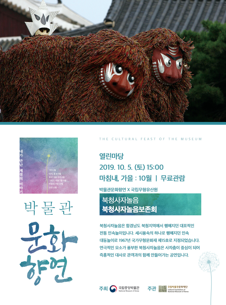 <박물관 문화향연> 열린마당 2019.10.05 (토) 15:00 마침내,가을 : 10월 무료관람 / 박물관문화향연 X 국립무형유산원 / 북청사자놀음_ 북청사자놀음보존회 / 북청사자놀음은 함경남도 북청지역에서 행해지던 대표적인 전통 민속놀이입니다. 세시풍속의 하나로 행해지던 민속 대동놀이로 1967년 국가무형문화재 제15호로 지정되었습니다. 연극적인 요소가 풍부한 북청사자놀음은 사자춤이 중심이 되어 즉흥적인 대사로 관객과의 함께 만들어가는 공연입니다. ( 주최 국립중앙박물관 National Museum of Korea / 주관 국립박물관문화재단 Cultural Foundation of National Museum of Korea)