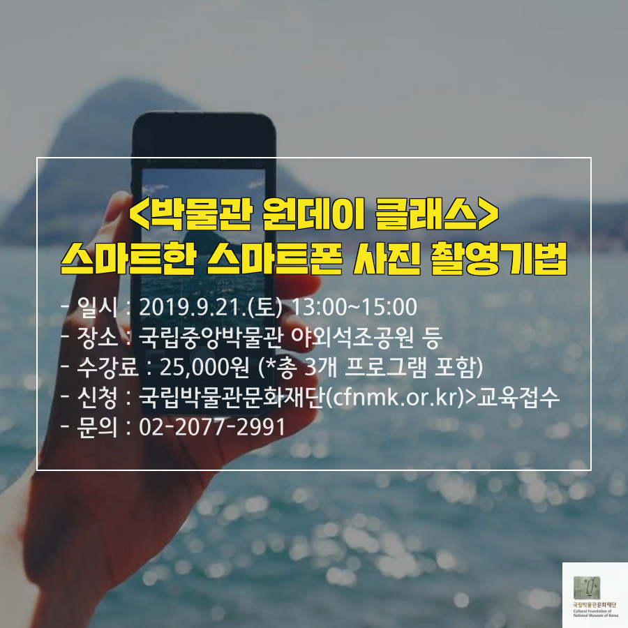 <박물관 원데이 클래스> 스마트한 스마트폰 사진 촬영기법 - 일시: 2019.9.21.(토) 13:00~15:00 - 장소: 국립중앙박물관 야외석조공원 등 - 수강료: 25,000원 (*총 3개 프로그램 포함) - 신청: 국립박물관문화재단(cfnmk.or.kr)>교육접수 - 문의: 02-2077-2991