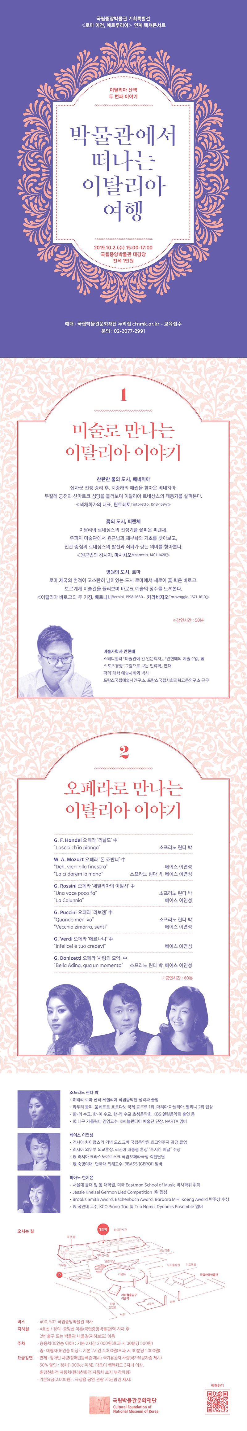 국립중앙박물관 기획특별전 <로마 이전, 에트루리아> 연계 렉쳐콘서트 이탈리아 산책 두 번째 이야기 박물관에서 떠나는 이탈리아 여행 2019.10.2.(수) 15:00~17:00 국립중앙박물관 대강당 전석 1만원 예매: 국립박물관문화재단 누리집 cfnmk.or.kr - 교육접수 문의: 02-2077-2991 / 1 미술로 만나는 이탈리아 이야기 찬란한 물의 도시, 베네치아 십자군 전쟁 승리 후, 지중해의 패권을 찾아온 베네치아. 두칼레 궁전과 산마르코 성당을 둘러보며 이탈리아 르네상스의 태동기를 살펴본다. ≪색채화가의 대표, 틴토레토Tintoretto, 1518-1594≫ 꽃의 도시, 피렌체 이탈리아 르네상스의 전성기를 꽃피운 피렌체. 우피치 미술관에서 원근법과 해부학을 기초로 찾아보고, 인간 중심의 르네상스의 발전과 쇠퇴가 갖는 의미를 찾아본다. ≪원근법의 창시자, 마사치오Masaccio, 1401-1428≫ 영원의 도시, 로마 로마 제국의 흔적이 고스란히 남아있는 도시 로마에서 새로이 꽃 피운 바로크. 보르게제 미술관을 둘러보며 바로크 예술의 정수를 느껴본다. ≪이탈리아 바로크의 두 거장, 베르니니Bernini, 1598-1680·카라바지오Caravaggio, 1571-1610≫ ※ 강연시간: 50분 미술사학자 안현배 스테디셀러 『미술관에 간 인문학자』, 『안현배의 예술수업』 著 스포츠경향 『그림으로 보는 인류학』 연재 파리1대학 예술사학과 박사 프랑스국립예술사연구소, 프랑스국립사회과학고등연구소 근무 / 2 오페라로 만나는 이탈리아 이야기 G.F.Handel 오페라 리날도 中 Lascia ch'io pianga 소프라노 린다 박 W.A.Mozart 오페라 돈 죠바니 中 Deh, vieni alla finestra 베이스 이연성 La ci darem la mano 소프라노 린다 박, 베이스 이연성 G.Rossini 오페라 세빌리아의 이발사 中 Una voce poco fa 소프라노 린다 박 La Calunnia 베이스 이연성 G.Puccini 오페라 라보엠 中 Quando men' vo 소프라노 린다 박 Vecchioa zimarra, senti 베이스 이연성 G.Verdi 오페라 에르나니 中 Infelice! e tuo credevi 베이스 이연성 G.Donizetti 오페라 사랑의 묘약 中 Bella Adina, qua un momento 소프라노 린다 박, 베이스 이연성 ※ 공연시간: 60분 / 소프라노 린다 박 ·이태리 로마 산타 체칠리아 국립음악원 성악과 졸업 ·라우리 볼피, 움베르토 죠르다노 국제 콩쿠르 1위, 마리아 까닐리아, 벨리니 2위 입상 ·한-러 수교, 한-이 수교, 한-캐 수교 초청음악회, KBS 열린음악회 출연 등 ·現 대구 가톨릭대 겸임교수, KM 볼런티어 예술단 단장, NARTA 멤버 베이스 이연성 ·러시아 차이콥스키 기념 모스크바 국립음악원 최고연주자 과정 졸업 ·러시아 외무부 외교훈장, 러시아 대통령 훈장 푸시킨 메달 수상 ·現 러시아 크라스노야르스크 국립오페라극장 객원단원 ·現 숙명여대·단국대 외래교수, 3BASS [GEROI] 멤버 피아노 한지은 ·서울대 음대 및 동 대학원, 미국 Eastman School of Music 박사학위 취득 ·Jessie Kneisel German Lied Competition 1위 입상 ·Brooks Smith Award, Eschenbach Award, Barbara M.H.Koeng Award 반주상 수상 ·現 국민대 교수, KCO Piano Trio 및 Trio Namu, Dynamis Ensemble 멤버  오시는 길 [약도 이미지] 버스 ·400, 502 국립중앙박물관 하차 지하철 ·4호선/경의·중앙선 이촌(국립중앙박물관)역 하차 후 2번 출구 또는 박물관 나들길(지하보도) 이용 주차 ·승용차(15인승 이하): 기본 2시간 2,000원(초과 시 30분당 500원) ·중·대형차(16인승 이상): 기본 2시간 4,000원(초과 시 30분당 1,000원) 요금감면 ·면제: 장애인 차량(장애인등록증 제시), 국가유공자 차량(국가유공자증 제시) ·50% 할인: 경차(1,000cc 이하), 다둥이 행복카드 3자녀 이상, 환경친화적 자동차(환경친화적 자동차 표지 부착차량) ·기본요금(2,000원): 극장용 공연 관람 시(관람권 제시) 국립박물관문화재단Cultural Foundation of National Museum of Korea 예매하기 [QR코드]