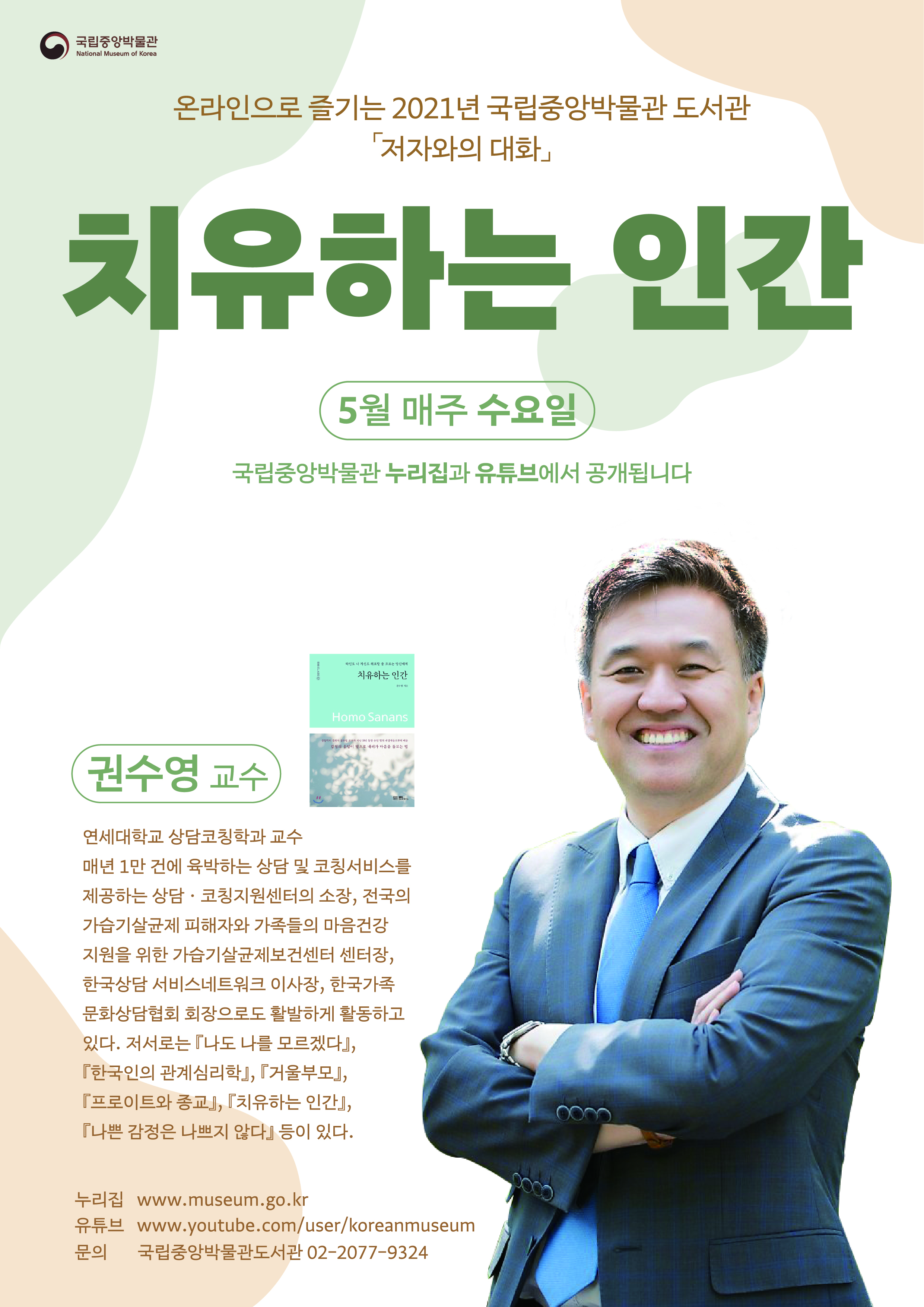 온라인으로 즐기는 2021년 국립중앙박물관 도서관 저자와의 대화 치유하는 인간  5월 매주 수요일 국립중앙박물관 누리집과 유튜브에서 공개됩니다. 권수영 교수 연세대학교 상담코칭학과 교수 매년 1만 건에 육박하는 상담 및 코칭서비스를 제공하는 상담.코칭지원센터의 소장, 전국의 가습기 살균제 피해자와 가족들의 마음건강지원을 위한 가습기살균제보건센터 센터장, 한국상담 서비스네트워크 이사장, 한국가족문화상담협회 회장으로도 활발하게 활동하고 있다. 저서로는 나도 나를 모르겠다, 한국의 관계심리학, 거울부모, 프로이트와 종교, 치유하는 인간, 나쁜 감정은 나쁘지 않다 등이 있다. 누리집 www.museum.go.kr 유튜브 www.youtube.com/user/koreanmuseum 문의 국립중앙박물관 도서관 02-2077-9324