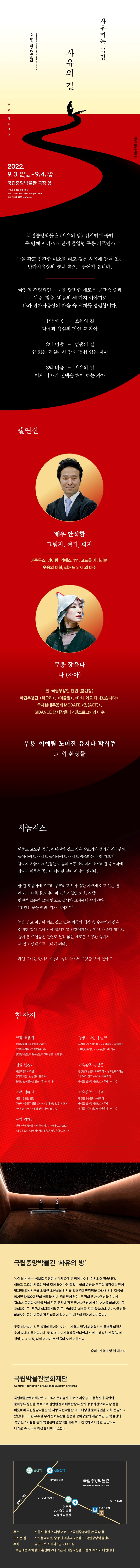 사유하는 극장 사유의 길 2022 박물관 안의 극장 THEATER IN MUSEUM2 사유의 방 연계 공연 무용퍼포먼스 2022.9.3.토요일 14시, 17시 - 9.4. 일요일 15시 국립중앙박물관 극장 용 티켓금액 1층 전석 4만원 예매 1544-1555 ticket.interpark.com 문의 1544-5955 nmf.or.kr 국립중앙박물관 사유의 방 전시연계 공연 두 번째 시리즈로 관객 몰입형 무용 퍼포먼스 눈을 감고 잔잔한 미소를 띠고 깊은 사유에 잠겨 있는 반가사유상의 생각 속으로 들어가 봅니다. 극장의 전형적인 무대를 탈피한 새로운 공간 연출과 채움, 멈춤, 비움의 세 가지 이야기로 나와 반가사유상의 마음 속 세계를 경험합니다. 1막 채움 - 소유의 길 탐욕과 욕심의 현실 속 자아 2막 멈춤 - 멈춤의 길 쉼 없는 현실에서 잠시 멈춰 있는 자아 3막 비움 - 사유의 길 이제 각자의 선택을 해야 하는 자아 출연진 배우 안석환 그림자, 현자, 화자 에쿠우스, 리어왕, 멕베스 411, 고도를 기다리며, 웃음의 대학, 리처드 3세 외 다수 무용 장윤나 나(자아) 현, 국립무용단 단원(훈련장) 국립무용단 회오리, 더블빌, 다녀와요 다녀왔습니다, 국제현대무용제 MODAFE 짓(ACT), SIDANCE 댄서장유나 댄스로그 외 다수 무용 이예림 노미진 유지나 박희주 그 외 환영들 시놉시스 어둡고 고요한 공간, 어디선가 깊고 깊은 숨소리가 들리기 시작한다. 듶이마시고 내뱉고 들이마시고 내뱉고 숨소리가 점점 가쁘게 빨라지고 급기야 일정한 리듬의 호흡 소리마저 흐트러진 숨소리에 갑자기 어두운 공간에 희미한 길이 서서히 열린다. 한 길 모퉁이에 쭈그려 웅크리고 앉아 숨만 가쁘게 쉬고 있는 한 여자. 그녀를 물끄러미 바라보고 있는 또 한 사람. 천천히 조용히 그녀 안으로 들어가 그녀에게 속삭인다. 천천히 눈을 떠봐, 뭐가 보이지? 눈을 감고 지긋이 미소 짓고 있는 미륵의 생각 속 수수께기 같은 신비한 길이 그녀 앞에 펼쳐지고 인간에게는 금지된 사유의 세계로 들어 온 주인공은 본적없는 새로운 시공간 속에서 세 명의 안내자를 만나게 된다. 과연 그녀는 반가사유상의 생각 속에서 무엇을 보게 될까? 창작진 극작 박용재 창작뮤지컬 난설현의 몽유가 드라마콘서트 그림꽃밭에서 평창동계올림픽 문화올림픽 테마공연 천년향 영상디자인 송승규 뮤지컬 엑스칼리버, 모차르트, 레베카, 프랑켄슈타인, 웃는남자 외 다수 연출 한경아 서울드럼페스티벌 창작뮤지컬 난설현의 몽유가 융복합 넌버벌퍼포먼스 무사 외 다수 기술감독 김성준 평창동계올림픽 개폐막식, 서울드럼페스티벌 제 100회 전국체육대회 개폐막식, 융복합 너버벌퍼포먼스 무사 외 다수 안무 정혜진 서울시무용단 단장 주요작 윤동주 달을 쏘다, 잃어버린 얼굴 1895, 푸른 눈 박연, 뿌리 깊은 나무 외 다수 미술감독 김상택 평창동계올림픽 개폐막식, 융복합 넌버벌퍼포먼스 무사 창작뮤지컬 난설헌의 몽유가 외 다수 음악 김태근 연극 백설공주를 사랑한 난장이, 헤롤드와 모드, 에쿠우스, 에밀레 국립무용단 춤, 춘향 외 다수 국립중앙박물관 사유의 방 사유의 방에는 국보로 지정된 반가사유상 두 점이 나란히 전시되어 있습니다. 어둡고 고요한 사유의 방을 걸어 들어가면 끝없는 물의 순환과 우주의 확장이 눈앞에 펼쳐집니다. 시공을 초월한 초현실의 감각을 일깨우며 반짝임을 따라 천천히 걸음을 옮기면 1,400여년의 세월을 지나 우리 앞에 있는, 두 점의 반가사유상을 만나게 됩니다. 종교와 이념을 넘어 깊은 생각에 잠긴 반가사유상이 세상 너머를 바라보는 듯, 고뇌하는 듯, 우주의 이치를 깨달은 듯, 신비로운 미소를 짓고 있습니다. 반가사유상을 바라보는 동안 마음에 작은 파문이 일어나고, 치유와 평안이 다가옵니다. 두루 헤아리며 깊은 생각에 잠기는 시간-사유의 방에서 경험하는 특별한 여정은 우리 시대의 특권입니다. 두 점의 반가사유상을 만나면서 느끼고 생각한 것을 나의 경험, 나의 여정, 나의 이야기로 만들어보면 어떨까요 출처: 사유의 방 웹 페이지 국립박물관문화재단 Cultural Foundation of National Museum of Korea 국립박물관문화재단은 2004년 문화유산의 보존 계승 및 이용촉진과 국민의 문화향유 증진을 목적으로 설립된 문화체육관광부 산하 공공기관으로 극장 용을 비롯하여 국립중앙박물관 및 지방 국립박물관 내의 다양한 문화굥연을 기획.운영하고 있습니다. 또한 우수한 우리 문화유산을 활용한 문화상품의 개발,보급 및 박물관의 각종 편의시설을 통해 박물관이 관람객들에게 보다 친숙하고 다양한 공간으로 다가갈 수 있도록 최선을 다하고 있습니다. 국립중앙박물관 극장 용 약도 이미지 주소 서울시 용산구 서빙고로 137 국립중앙박물관 극장 용 오시는 길 지하철4호선, 중앙선 이촌역 2번출구, 국립중앙박물관내 주차 공연티켓 소지자 1일 2,000원 * 주말에는 주차장이 혼잡하오니 가급적 대중교통을 이용해 주시기 바랍니다.