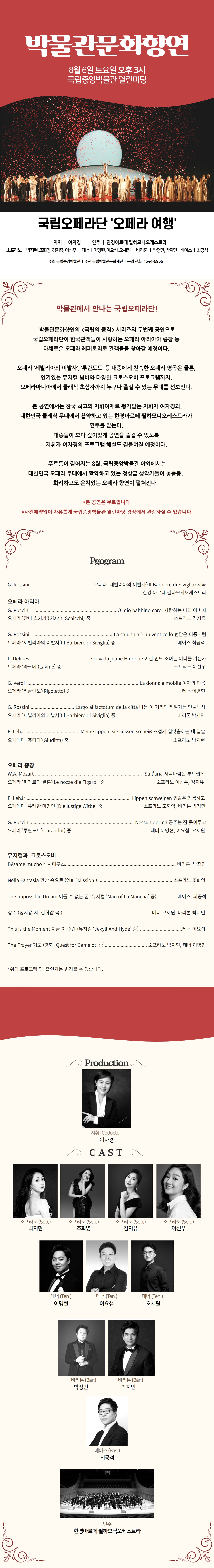 국립의 품격 박물관문화향연 국립오페라단 오페라 여행 2022년 8월 6일 오후 3시 국립중앙박물관 열린마당 지휘|여자경 연주|한경아르떼 필하모닉오케스트라 소프라노|박지현,조화영,김지유,이선우 테너|이명현,이요섭,오세원 바리톤|박정민,박지민 베이스|최공석 주최|국립중앙박물관 주관|국립박물관문화재단 박물관에서 만나는 국립오페라단! 박물관문화향연의 국립의 품격 시리즈의 두번째 공연으로 국립오페라단이 한국관객들이 사랑하는 오페라 아리아이중창 등 다채로운 오페라 레퍼토리로 관객들을 찾아갈 예정이다. 오페라 세빌리아의 이발사, 투란토트 등 대중에게 친숙한 오페라 명곡은 물론, 인기있는 뮤지컬 넘버와 다양한 크로스오버 프로그램까지, 오페라마니아에서 클래식 초심자까지 누구나 즐길 수 있는 무대를 선보인다. 본 공연에서는 한국 최고의 지휘여제로 평가받는 지휘자 여자경과, 대한민국 클래식 무대에서 활약하고 있는 한경아르떼 필하모니오케스트라가 연주를 맡는다. 대중들이 보다 깊이있게 공연을 즐길 수 있도록 지휘자 여자경의 프로그램 해설도 곁들여질 예정이다. 푸르름이 짙어지는 8월, 국립중앙박물관 야외에서는 대한민국 오페라 무대에서 활약하고 있는 정상급 성악가들이 총출동, 화려하고도 운치있는 오페라 향연이 펼쳐진다. * 본 공연은 무료입니다. * 사전예약없이 자류옵게 국립중앙박물관 열린마당 광장에서 관람하실 수 있습니다. Program G.Rossini 오페라 세빌리아의 이발사(Il Barbiere di Siviglia) 서곡 한경 아르떼 필하모닉오케스트라 오페라 아리아 G.Puccini 오페라 잔니 스키키(Gianni Schicchi) 중 O mio babbino caro 사랑하는 나의 아버지 소프라노 김지유 G.Rossini 오페라 세빌리아의 이발사(Il Barbiere di Siviglia) 중 La calunnia eun venticello 험담은 미풍처럼 베이스 최공석 L.Delibes 오페라 라크메(Lakme) 중 Ou va la jeune Hindoue 어린 인도 소녀는 어디를 가는가 소프라노 이선우 G.Verdi 오페라 리골렛토(Rigoletto) 중 La donna e mobile 여자의 마음 테너 이명현 G.Rossini 오페라 세빌리아의 이발사(Il Barbiere di Siviglia) 중 Largo al factotum della citta 나는 이 거리의 제일가는 만물박사 바리톤 박지민 F.Lehar 오페레타 쥬디타(Giuditta) 중 Meine lippen, sie kussen so heib 뜨겁게 입맞춤하는 내 입술 소프라노 박지현 오페라 중창 W.A.Mozart 오페라 피가로의 결혼(Le nozze die Figaro) 중 Sullaria 저녁바람은 부드럽게 소프라노 이선우, 김지유 F.Lehar 오페레타 유쾌한 미망인(Die lustige Witbe) 중 Lippen schweigen 입술은 침묵하고 소프라노 조화영, 바리톤 박정민 G.Puccini 오페라 투란도트(Turandot) 중 Nessun dorma 공주는 잠 못이루고 테너 이명현, 이요섭, 오세원 뮤지컬과 크로스오버 Besame mucho 베사메무쵸 바리톤 박정민 Nella Fantasia 환상 속으로(영화 Mission) 소프라노 조화영 The Impossible Dream 이룰 수 없는 꿈(뮤지컬 Man of La Mancha 중) 베이스 최공석 향수(정지용 시, 김희갑 곡) 테너 오세원, 바리톤 박지민 This is the Moment 지금 이 순간(뮤지컬 Jekyll and Hyde 중) 테너 이요섭 The Prayer 기도(영화 Quest for Camelot 중) 소프라노 박지현, 테너 이명현 * 위의 프로그램 및 출연자는 변경될 수 있습니다. Production  지휘(Coductor) 여자경 CAST 소프라노(Sop.) 박지현 소프라노(Sop.) 조화영 소프라노(Sop.) 김지유 소프라노(Sop.) 이선우 테너(Ten.) 이명현 테너(Ten.) 이요섭 테너(Ten.) 오세원 바리톤(Bar.) 박정민 바리톤(Bar.) 박지민 베이스(Bas.) 최공석 연주 한경아르떼 필하모닉 오케스트라