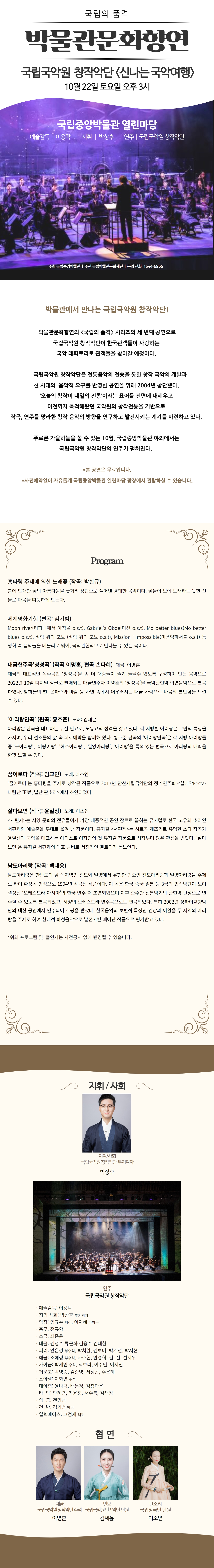 국립의 품격 박물관문화향연 국립국악원 창작악단 신나는 국악여행 10월 22일 토요일 오후 3시 국립중앙박물관 열린마당 예술감독|이용탁 지휘|박상후 연주|국립국악원 창작악단 주최 국립중앙박물관 } 주관 국립박물관문화재단 | 문의 전화 1544-5955 박물관에서 만나는 국립국악원 창작악단! 박물관문화향연의 국립의 품격 시리즈의 세 번째 공연으로 국립국악원 창작악단이 한국관객들이 사랑하는 국악 래퍼토리로 관객들을 찾아갈 예정이다. 국립국악원 창작악단은 전통음악의 전승을 통한 창작 국악의 개발과 현 시대의 음악적 요구를 반영한 공연을 위해 2004년 창단했다. 오늘의 창작이 내일의 전통 이라는 표어를 전면에 내세우고 이전까지 축적해왔던 국악원의 창작전통을 기반으로 작곡, 연주를 망라한 창작 음악의 방향을 연구하고 발전시키는 계기를 마련하고 있다. 푸르른 가을하늘을 볼 수 있는 10월, 국립중앙박물관 야외에서는 국립국악원 창작악단의 연주가 펼쳐진다. * 본 공연은 무료입니다. * 사전예약없이 자유롭게 국립중앙박물관 열린마당 광장에서 관람하실 수 있습니다. Program 흥타령 주제에 의한노래꽃(작곡:박한규) 봄에 만개한 꽃의 아름다움을 굿거리 장단으로 풀어낸 경쾌한 음악이다. 꽃들이 모여 노래하는 듯한 선율로 마음을 따뜻하게 만든다. 세계명화기행(편곡:김기범) Moon river(티파니에서 아침을 ost), Gabriels Oboe(미션 ost), Mo better blues(Mo better blues ost), 벼랑 위의 포뇨(벼랑 위의 포뇨 ost), Mission: Impossible(미션임파서블 ost) 등 영화 속 음악들을 메들리로 엮어, 국악관현악으로 만나볼 수 있는 곡이다. 대금협주곡 청성곡(작곡 이명훈, 편곡 손다혜) 대금: 이명훈 대금의 대표적인 독주곡인 청성곡을 좀 더 대중들이 즐겨 들을 수 있도록 구성하여 만든 음악으로 2022년 10월 디지털 싱글로 발매되는 대금연주자 이명훈의 청성곡을 국악관현악 협연음악으로 편곡하였다. 바하늘의 별, 은하수와 바람 등 자연 속에서 어우러지는 대금 가락으로 마음의 편안함을 느낄 수 있다. 아리랑연곡(편곡:황호준) 노래:김세윤 아리랑은 한국을 대표하는 구전 민요로, 노동요의 성격을 갖고 있다. 각 지방별 아리랑은 그만의 특징을 가지며, 우리 선조들의 삶 속 희로애락을 함께해 왔다. 황호준 편곡의 아리랑연곡은 각 지방 아리랑들 중 구아리랑, 어랑어랑, 해주아리랑, 밀양아리랑, 아리랑을 특색있는 편곡으로 아리랑의 매력을 한껏 느낄 수 있다. 꿈이로다(작곡:임교민) 노래:이소연 꿈이로다는 흥타령을 주제로 창작된 작품으로 2017년 안산시립국악단의 정기연주회 실내악Festa-바람난 正樂, 별난 판소리에서 초연되었다. 살다보면(작곡:윤일상) 노래:이소연 서편제는 서양 문화의 전유물이자 가장 대중적인 공연 장르로 꼽히는 뮤지컬로 한국 고요의 소리인 서편제와 예술혼을 무대로 옮겨 낸 작품이다. 뮤지컬 서편제는 히트곡 제조기로 유명한 스타 작곡가 윤일상과 국악을 대표하는 아티스트 이자람의 첫 뮤지컬 작품으로 시작부터 많은 관심을 받았다. 살다보면은 뮤지컬 서편제의 대표 넘버로 서정적인 멜로디가 돋보인다. 남도아리랑(작곡:백대웅) 남도아리랑은 한반도의 남쪽 지역인 진도와 밀양에서 유행한 민요인 진도아리랑과 밀양아리랑을 주제로 하여 환상곡 형식으로 1994년 작곡된 작품이다. 이 곡은 한국 중국 일본 등 3국의 민족악단에 모여 결성된 오케스트라 아시아의 한국 연주 때 초연되었으며 이후 순수한 전통악기의 관현악 편성으로 연주할 수 있도록 편곡되었고, 서양의 오케스트라 연주곡으로도 편곡되었다. 특히 2002년 상하이교향악단의 내한 공연에서 연주되어 호평을 받았다. 한국음악의 보편적 특징인 긴장과 이완을 두 지역의 아리랑을 주제로 하여 현대적 화성음악으로 발전시킨 빼어난 작품으로 평가받고 있다. * 위의 프로그램 및 출연자는 사전공지 없이 변경될 수 있습니다. 지휘/사회 국립국악원창작악단 부지휘자 박상후 연주 국립국악원 창작악단 예술감독:이용탁 지휘사회:박상후 부지휘자 악장:임규수 피리, 이지혜 가야금 총무:전규학 소금:최종윤 대금:김정수 류근화 김용수 김태현 피리:안은경 부수석, 박치완, 김보미, 박계전, 박시현 해금:조혜령 부수석, 사주현, 안경희, 김진, 선지우 가야금:박세연 수석, 최보라, 이주인, 이지언 거문고:박영승, 김준영, 서정곤, 주은혜 소아쟁:이화연 수석 대아쟁:윤나금, 배문경, 김참다운 타악:안혜령, 최윤정, 서수보그 김태정 양금:전명선 건반:김기범 악보 일렉베이스:고검재 객원 협연 대금 국립국악원창작악단수석 이명훈 민요 국립국악원민속악단 단원 김세윤 판소리 국립창극단 단원 이소연