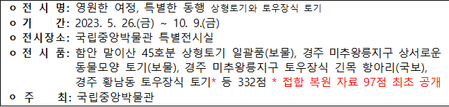 ○전시명: 영원한 여정, 특별한 동행 상형토기와 토우장식 토기 ○기간: 2023.5.26.(금)~10.9.(금) ○전시장소: 국립중앙박물관 특별전시실 ○전시품: 함안 말이산 45호분 상형토기 일괄품(보물), 경주 미추왕릉지구 상서로운 동물모양 토기(보물), 경주 미추왕릉지구 토우장식 긴목 항아리(국보), 경주 황남동 토우장식 토기* 등 332점 *접합 복원 자료 97점 최초 공개 ○주최: 국립중앙박물관