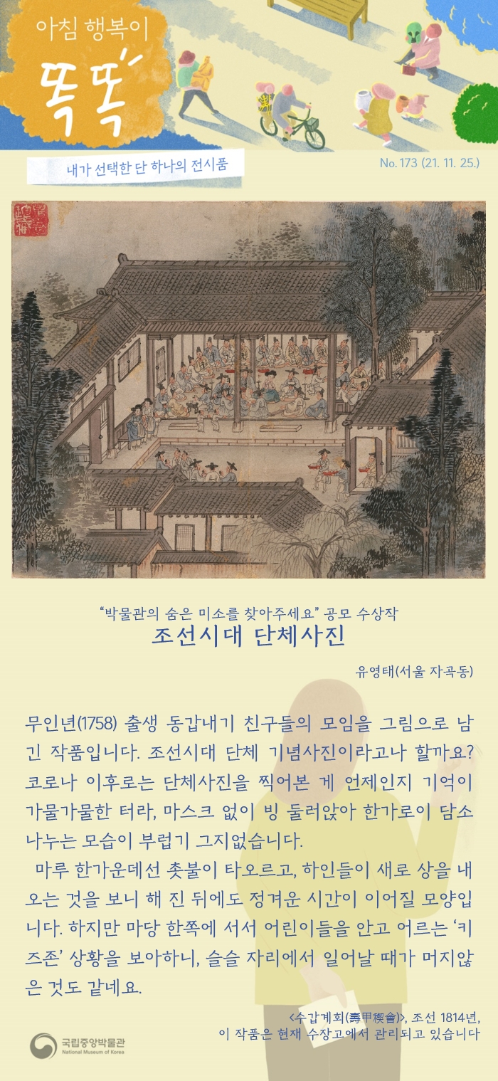 2021년 11월 25일 목요일. 아침 행복이 똑똑. 제173호. 조선시대 단체사진. 2020년 원고 공모전 '박물관의 숨은 미소를 찾아주세요' 수상작  입니다. 서울 자곡동 유영태. 1758년 무인년 출생 동갑내기 친구들의 모임을 그림으로 남긴 작품입니다. 조선시대 단체 기념사진이라고나 할까요? 코로나 이후로는 단체사진을 찍어본 게 언제인지 기억이 가물가물한 터라, 마스크 없이 빙 둘러앉아 한가로이 담소 나누는 모습이 부럽기 그지없습니다. 마루 한가운데선 촛불이 타오르고, 하인들이 새로 상을 내오는 것을 보니 해 진 뒤에도 정겨운 시간이 이어질 모양입니다. 하지만 마당 한쪽에 서서 어린이들을 안고 어르는 ‘키즈존’ 상황을 보아하니, 슬슬 자리에서 일어날 때가 머지않은 것도 같네요. 함께 실린 사진은 조선 1814년에 그려진 <수갑계회>입니다. 