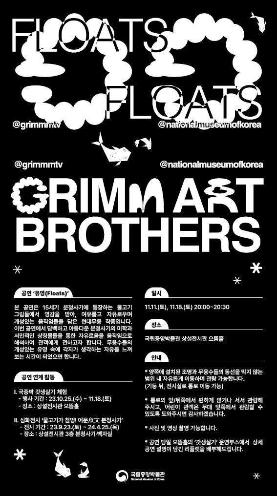 FLOATS FLOATS @grimmmtv @nationalmuseumofkorea GRIMMART BROTHERS 공연 유영(Floats) 본 공연은 15세기 분청사기에 등장하는 물고기 그림들에서 영감을 받아, 여유롭고 자유로우며 개성있는 움직임들을 담은 현대무용 작품입니다. 이번 공연에서 담백하고 아름다운 분청사기의 미학과 서민적인 상징물들을 통한 자유로움을 움직임으로 해석하여 관객에게 전하고자 합니다. 무용수들의 개성있는 유영 속에 각자가 생각하는 자유를 느껴보는 시간이 되었으면 합니다. 일시 11.11.(토), 11.18.(토) 20:00~20:30 장소 국립중앙박물관 상설전시관 으뜸홀 공연 연계 활동 I. 국중박 갓생살기 체험 -행사 기간: 23.10.25.(수)~11.18.(토) -장소: 상설전시관 으뜸홀 II. 심화전시 물고기가 첨벙! 어문 분청사기 -전시 기간: 23.9.23.(토)~24.4.25.(목) -장소: 상설전시관 3층 분청사기·백자실 안내 *양쪽에 설치된 조명과 무용수들의 동선을 막지 않는 범위 내 자유롭게 이동하며 관람 가능합니다.(기둥 뒤, 전시실로 통로 이동 가능) *통로의 앞/뒤쪽에서 편하게 앉거나 서서 관람해주시고, 어린이 관객은 무대 앞쪽에서 관람할 수 있도록 도와주시면 감사하겠습니다. *사진 및 영상 촬영 가능합니다. *공연 당일 으뜸홀의 갓생살기 운영부스에서 상세 공연 설명이 담긴 리플렛을 배부해드립니다. 국립중앙박물관