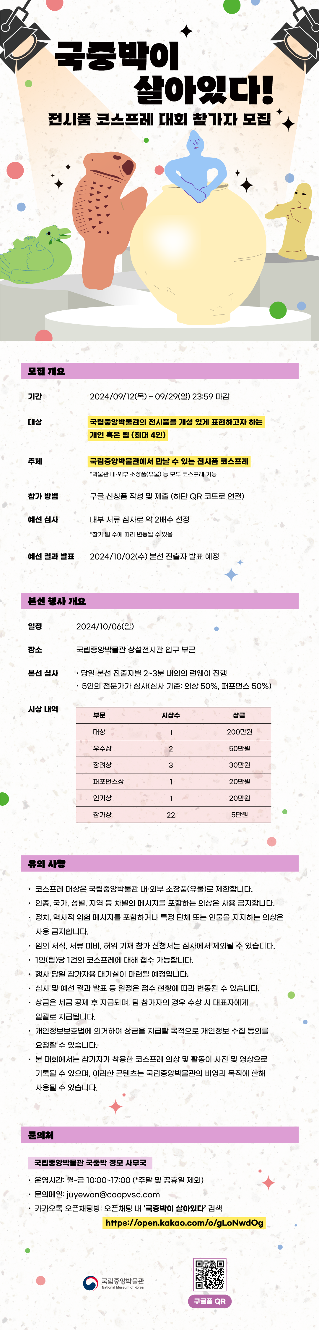 국중박이 살아있다! 전시품 코스프레 대회 참가자 모집 모집 개요 기간 2024/09/12(목)~09/29(일) 23:59 마감 대상 국립중앙박물관의 전시품을 개성 있게 표현하고자 하는 개인 혹은 팀(최대 4인) 주제 국립중앙박물관에서 만날 수 있는 전시품 코스프레 *박물관 내외부 소장품(유물) 등 모두 코스프레 가능 참가 방법 구글 신청폼 작성 및 제출 (하단 QR 코드로 연결) 예선 심사 내부 서류 심사로 약 2배수 선정 *참가 팀 수에 따라 변동될 수 있음 예선 결과 발표 2024/10/02(수) 본선 진출자 발표 예정 본선 행사 개요 일정 2024/10/06(일) 장소 국립중앙박물관 상설전시관 입구 부근 본선 심사 당일 본선 진출자별 2~3분 내외의 런웨이 진행 5인의 전문가가 심사(심사 기준: 의상 50%, 퍼포먼스 50%) 시산 내역 부문 대상 시상수 1 상금 200만원 부문 우수상 시상수 2 상금 50만원 부문 장려상 시상수 3 상금 30만원 부문 퍼포먼스상 시상수 1 상금 20만원 부문 인기상 시상수 1 상금 20만원 부문 참가상 시상수 22 상금 5만원 유의사항 코스프레 대상은 국립중앙박물관 내외부 소장품(유물)로 제한합니다. 인종, 국가, 성별, 지역 등 차별의 메시지를 포함하는 의상은 사용 금지합니다. 정치, 역사적 위험 메시지를 포함하거나 특정 단체 또는 인물을 지지하는 의상은 사용 금지합니다. 임의 서식, 서류 미비, 허위 기재 참가 신청서는 심사에서 제외될 수 있습니다. 1인(팀)당 1건의 코스프레에 대해 접수 가능합니다. 행사 당일 참가자용 대기실이 마련될 예정입니다. 심사 및 예선 결과 발표 등 일정은 접수 현황에 따라 변동될 수 있습니다. 상금은 세금 공제 후 지급되며, 팀 참가자의 경우 수상 시 대표자에게 일괄로 지급됩니다. 개인정보보호법에 의거하여 상금을 지급할 목적으로 개인정보 수집 동의를 요청할 수 있습니다. 본 대회에서는 참가자가 착용한 코스프레 의상 및 활동이 사진 및 영상으로 기록될 수 있으며, 이러한 콘텐츠는 국립중앙박물관의 비영리 목적에 한해 사용될 수 있습니다. 문의처 국립중앙박물관 국중박 정모 사무국 운영시간: 월-금 10:00~17:00 (* 주말 및 공휴일 제외) 문의메일: juyewon@coopvsc.com 카카오톡 오픈채팅방: 오픈채팅 내 국중박이 살아있다 검색 https://open.kakao.com/o/gLoNwdOg 국립중앙박물관 구글폼 QR