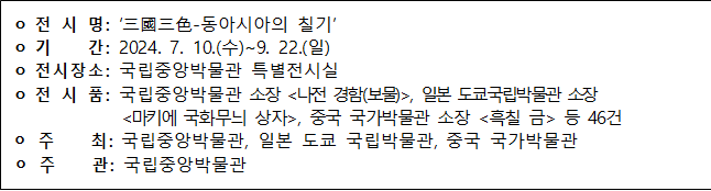 전시명: 三國三色-동아시아의 칠기 기간: 2024.7.10.(수)~9.22.(일) 전시장소: 국립중앙박물관 특별전시실 전시품: 국립중앙박물관 소장 나전 경함(보물), 일본 도쿄국립박물관 소장 마키에 국화무늬 상자, 중국 국가박물관 소장 흑칠 금 등 46건 주최: 국립중앙박물관, 일본 도쿄 국립박물관, 중국 국가박물관 주관: 국립중앙박물관