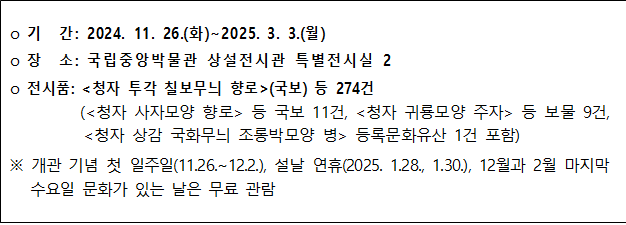 기간: 2024.11.26.(화)~2025.3.3.(월) 장소: 국립중앙박물관 상설전시관 특별전시실 2 전시품: 청자 투각 칠보무늬 향로(국보) 등 274건 (청자 사자모양 향로 등 국보 11건, 청자 귀룡모양 주자 등 보물 9건, 청자 상감 국화무늬 조롱박모양 병 등록문화유산 1건 포함) ※ 개관 기념 첫 일주일(11.26.~12/2.), 설날 연휴(2025.1.28.~30.), 12월과 2월 마지막 수요일 문화가 있는 날은 무료 관람