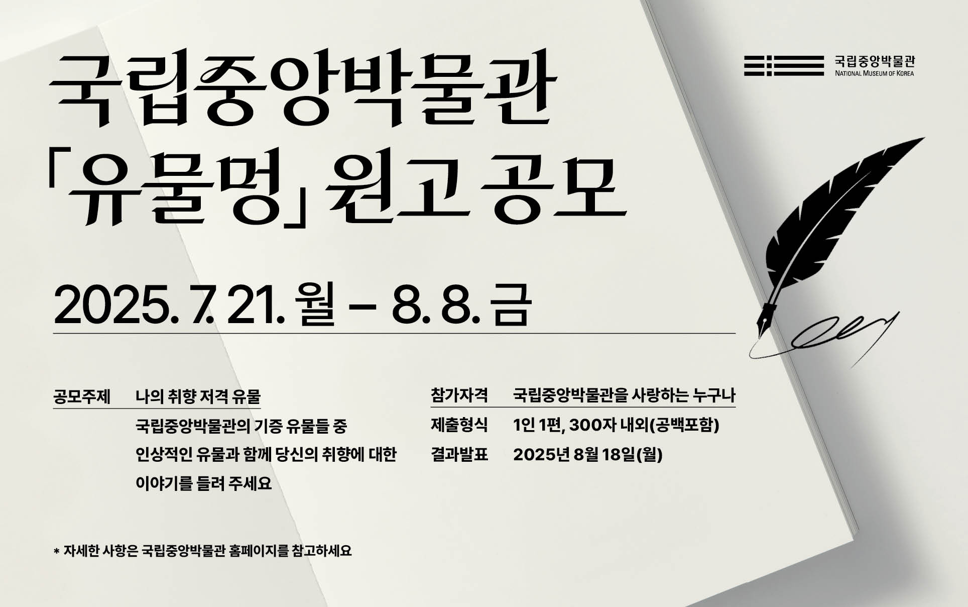 국립중앙박물관 단행본 『유물멍』 원고 공모
2025년 7월 21일(월) 00:00 ~ 8월 8일(금) 24:00
공모 주제 나의 취향 저격 유물
국립중앙박물관의 기증 유물들 중 인상적인 유물과 함께 당신의 취향에 
대한 이야기를 들려주세요.
참가자격: 국립중앙박물관을 사랑하는 누구나
제출형식 1인1편, 300자 내외(공백포함)
결과발표 2025년 8월 18일(월)
*자세한 사항은 국립중앙박물관 홈페이지를 참고하세요.