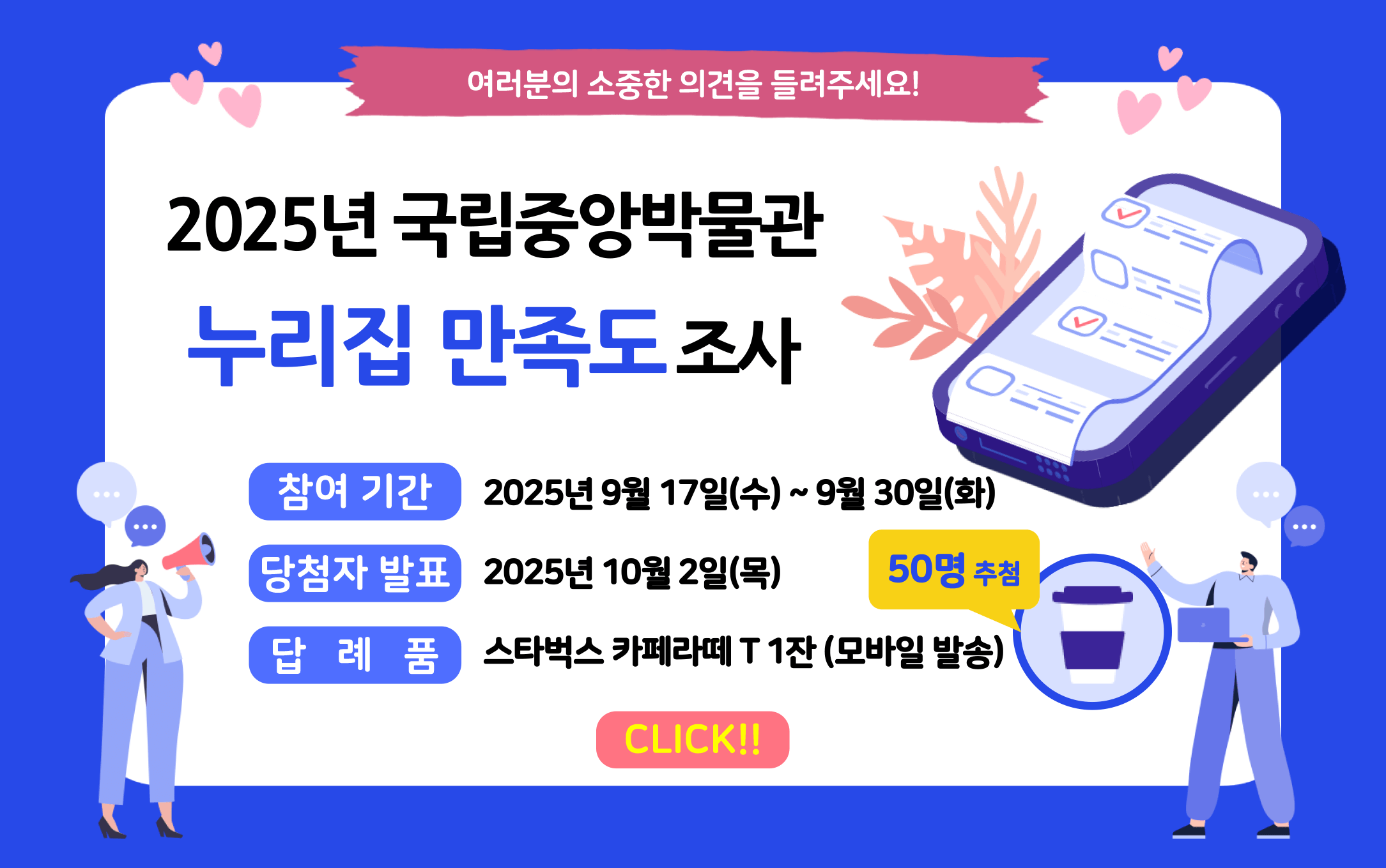 여러분의 소중한 의견을 들려주세요!
2025년 국립중앙박물관 누리집 만족도 조사 
참여기간 : 2025년 9월 17일(수)~9월 30일(화)
당첨자 발표 : 2025년 10월 2일 (목)
답례품 : 스타벅스 카페라떼 T 1잔(모바일 발송) 50명 추첨
클릭
 