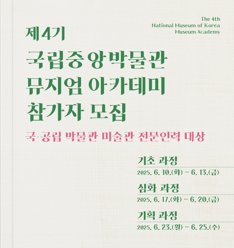 제4기 국립중앙박물관 뮤지엄 아카데미 참가자 모집 The 4th National Museum of Korea Museum Academy
국·공립 박물관 미술관 전문인력 대상
기초 과정 2025.6.10.(화)~6.13.(금)
심화 과정 2025.6.17.(화)~6.20.(금)
기획 과정 2025.6.23.(월)~6.25.(수)