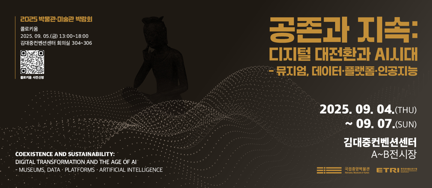공존과 지속  : 디지털 대전환과  AI 시대 - 뮤지엄, 데이터·플랫폼·인공지능
2025.9.4.(THU)~9.7.(SUN)
김대중컨벤션센터 A~B전시장
2025 박물관·미술관 박람회
콜로키움
2025. 9. 5.(금) 13:00~18:00 김대중컨벤션센터 회의실 304~306 콜로키움 사전신청
Coexistence and Sustainability: Digital Transformation and the Age of AI – Museums, Data·Platforms·Artificial Intelligence
국립중앙박물관, 한국전자통신연구원
