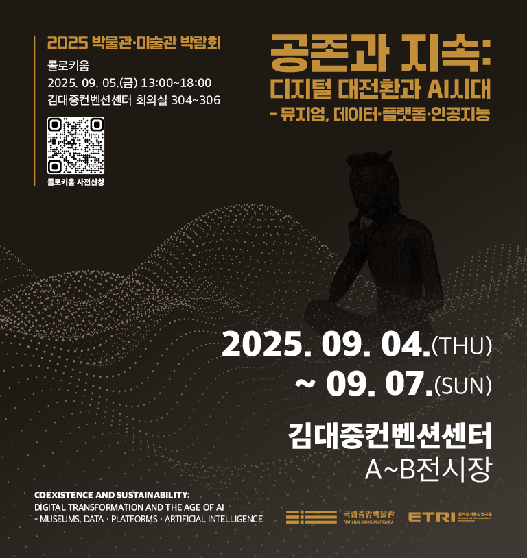 공존과 지속  : 디지털 대전환과  AI 시대 - 뮤지엄, 데이터·플랫폼·인공지능
2025.9.4.(THU)~9.7.(SUN)
김대중컨벤션센터 A~B전시장
2025 박물관·미술관 박람회
콜로키움
2025. 9. 5.(금) 13:00~18:00 김대중컨벤션센터 회의실 304~306 콜로키움 사전신청
Coexistence and Sustainability: Digital Transformation and the Age of AI – Museums, Data·Platforms·Artificial Intelligence
국립중앙박물관, 한국전자통신연구원