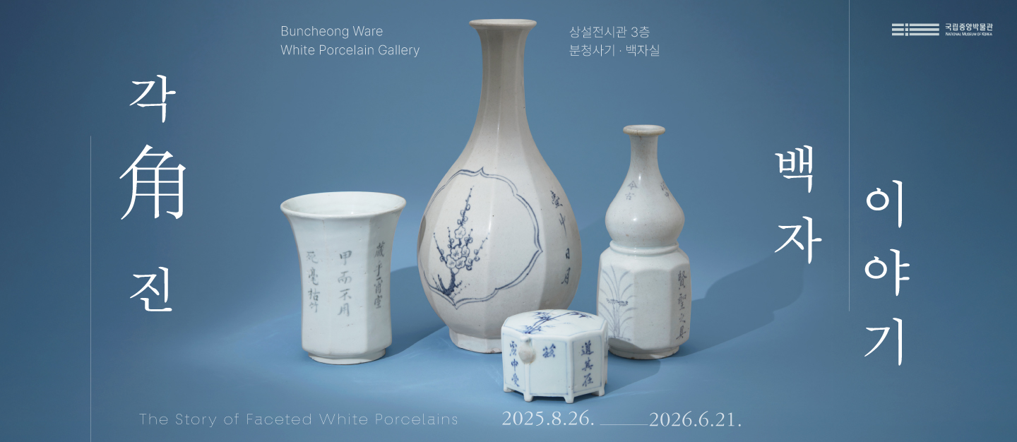 각角 진
Buncheong Ware White Porcelain Gallery
상설전시관 3층 분청사기 백자실
국립박물관
백자이야기
The Story of Faceted White Porcelains
2025.8.26.-2026.6.21.
