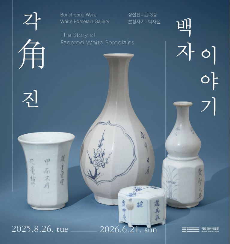 각角 진
Buncheong Ware White Porcelain Gallery
상설전시관 3층 분청사기 백자실
국립박물관
백자이야기
The Story of Faceted White Porcelains
2025.8.26.-2026.6.21.