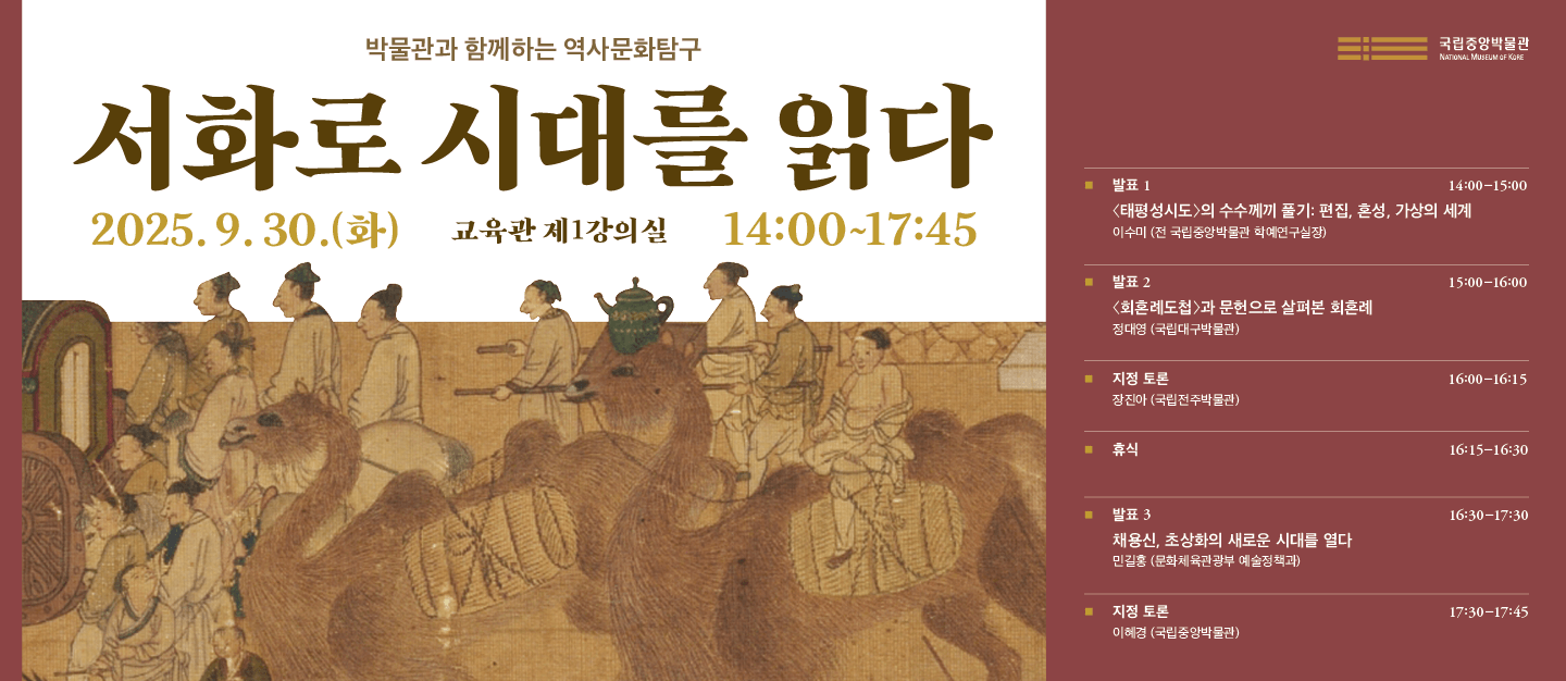 박물관과 함께하는 역사문화탐구
서화로 시대를 읽다
2025년 9월 30일(화)  교육관 1강의실  14:00~17:45

□ 세부일정

-발표 1
14:00-15:00
<태평성시도>의 수수께끼 풀기: 편집, 혼성, 가상의 세계
이수미(전 국립중앙박물관 학예연구실장)

-발표 2
15:00-16:15
<회혼례도첩>과 문헌으로 살펴본 회혼례정대영(국립대구박물관)
-지정토론 
 장진아 (국립전주박물관)
- 휴식 16:15-16:30

-발표 3
16:30-17:45
채용신, 초상화의 새로운 시대를 열다 
민길홍 (문화체육관광부 예술정책과)
-지정토론 
이혜경 (국립중앙박물관)
