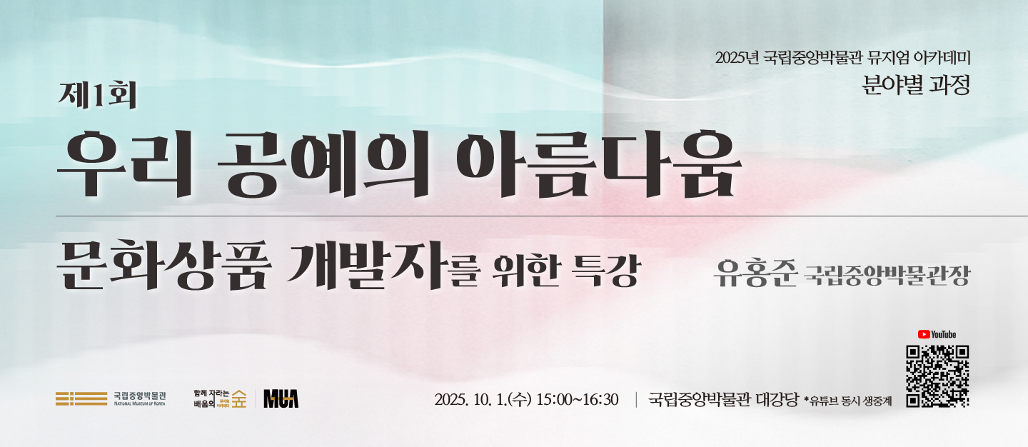2025년 국립중앙박물관 뮤지엄 아카데미
분야별 과정
제1회
우리 공예의 아름다움
문화상품 개발자를 위한 특강
유홍준 국립중앙박물관장
[로고] 국립중앙박물관 NATIONAL MUSEUM OF KOREA
함께 자라는 배움의 숲 뮤지엄 아카데미
MUA
2025. 10. 1.(수) 15:00~16:30
국립중앙박물관 대강당
*유튜브 동시 생중계
YouTube [QR코드]