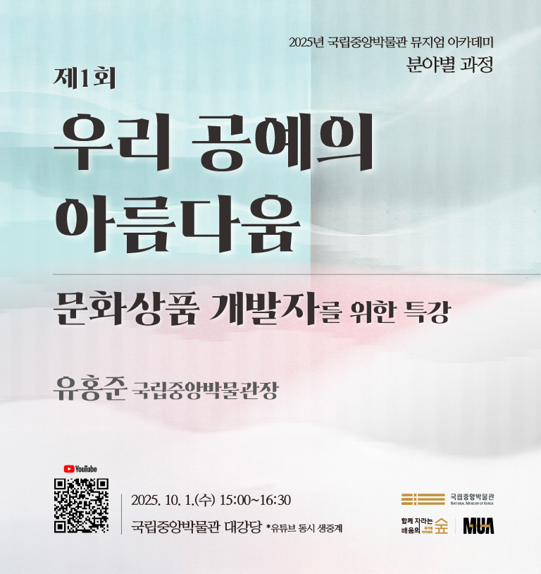 2025년 국립중앙박물관 뮤지엄 아카데미
분야별 과정
제1회
우리 공예의 아름다움
문화상품 개발자를 위한 특강
유홍준 국립중앙박물관장
[로고] 국립중앙박물관 NATIONAL MUSEUM OF KOREA
함께 자라는 배움의 숲 뮤지엄 아카데미
MUA
2025. 10. 1.(수) 15:00~16:30
국립중앙박물관 대강당
*유튜브 동시 생중계
YouTube [QR코드]