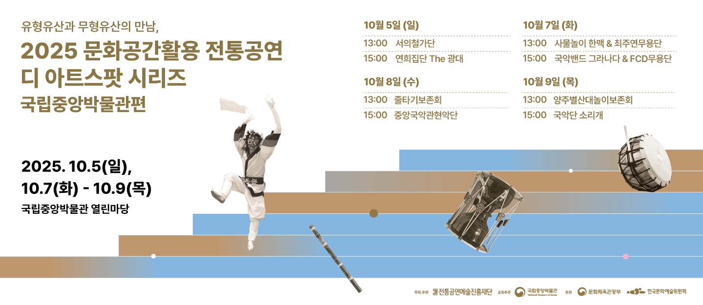 유형유산과 무형유산의 만남, 2025 문화공간활용 전통공연 디 아트스팟 시리즈 국립중앙박물관편
2025.10.5.(일), 10.7(화)-10.9(목) 국립중앙박물관 열린마당
10월5일(일) 13:00 서의철가단 15:00 연희집단 The 광대
10월7일(화) 13:00 사물놀이 한맥&최주연무용단 15:00 국악밴드 그라나다&FCD 무용단
10월8일(수) 13:00 줄타기보존회 15:00 중앙국악관현악단
10월9일(목) 13:00 양주별산대놀이보존회 15:00 국악단 소리개
주최주관 전통공연예술진흥재단 공동주간 국립중앙박물관 후원 문화체육관광부 한국문화예술위원회