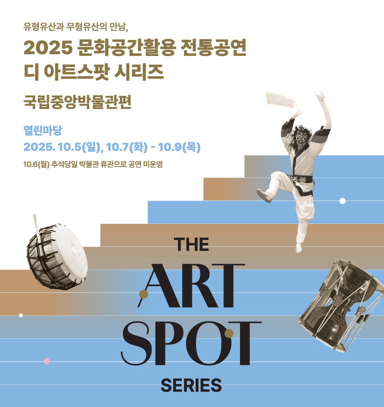 유형유산과 무형유산의 만남, 2025 문화공간활용 전통공연 디 아트스팟 시리즈 국립중앙박물관편
2025.10.5.(일), 10.7(화)-10.9(목) 국립중앙박물관 열린마당
10월5일(일) 13:00 서의철가단 15:00 연희집단 The 광대
10월7일(화) 13:00 사물놀이 한맥&최주연무용단 15:00 국악밴드 그라나다&FCD 무용단
10월8일(수) 13:00 줄타기보존회 15:00 중앙국악관현악단
10월9일(목) 13:00 양주별산대놀이보존회 15:00 국악단 소리개
주최주관 전통공연예술진흥재단 공동주간 국립중앙박물관 후원 문화체육관광부 한국문화예술위원회