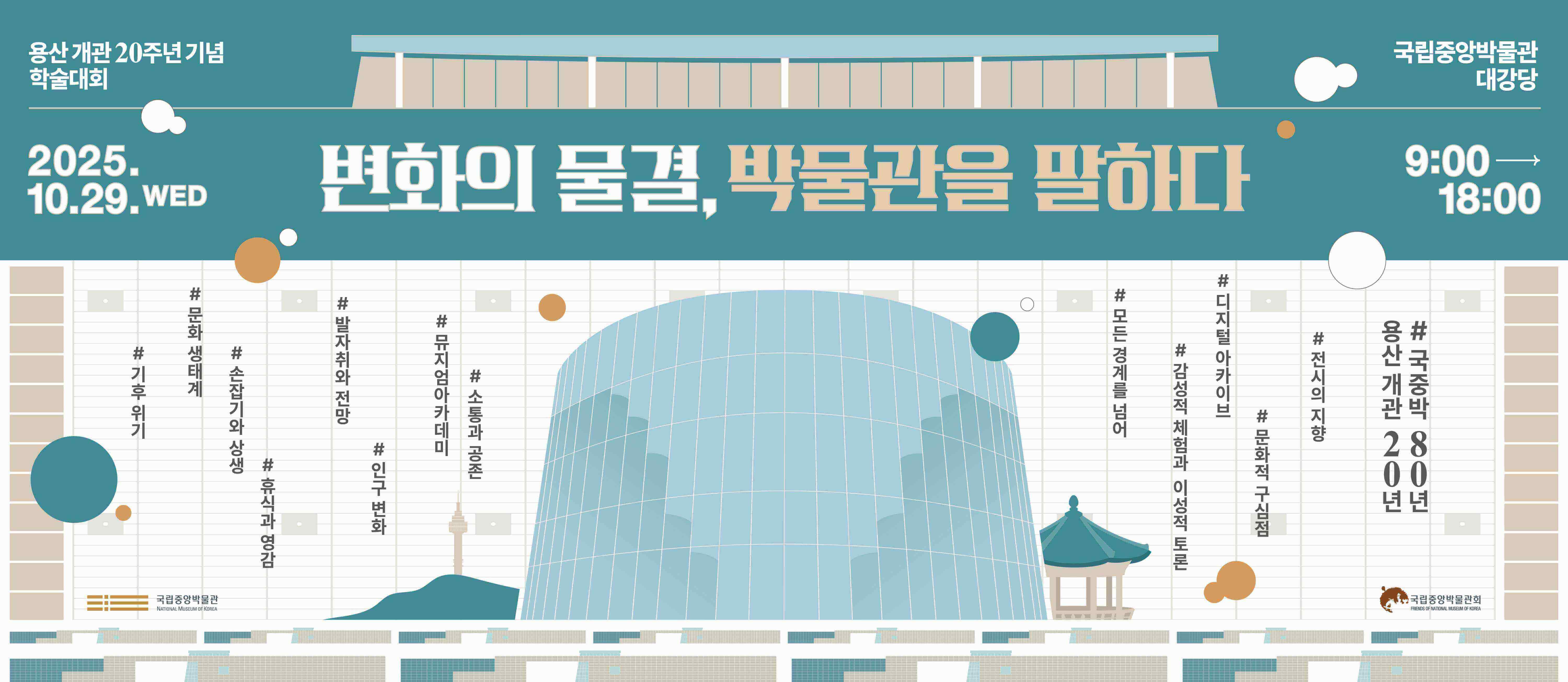 용산 개관 20주년 기념 학술대회
변화의 물결, 박물관을 말하다 2025.10.29.WED
국립중앙박물관 대강당 9:00  18:00
기후 위기, 문화 생태계, 손잡기와 상생, 휴식과 영감, 발자취와 전망, 인구 변화, 뮤지엄아카데미, 소통과 공존
모든 경계를 넘어, 감성적 체험과 이성적 토론, 디지털 아카이브, 전시의 지향, 문화적 구심점
용산개관 20년, 국중박 80년
국립중앙박물관 제2강의실  국립중앙박물관 국립중앙박물관회