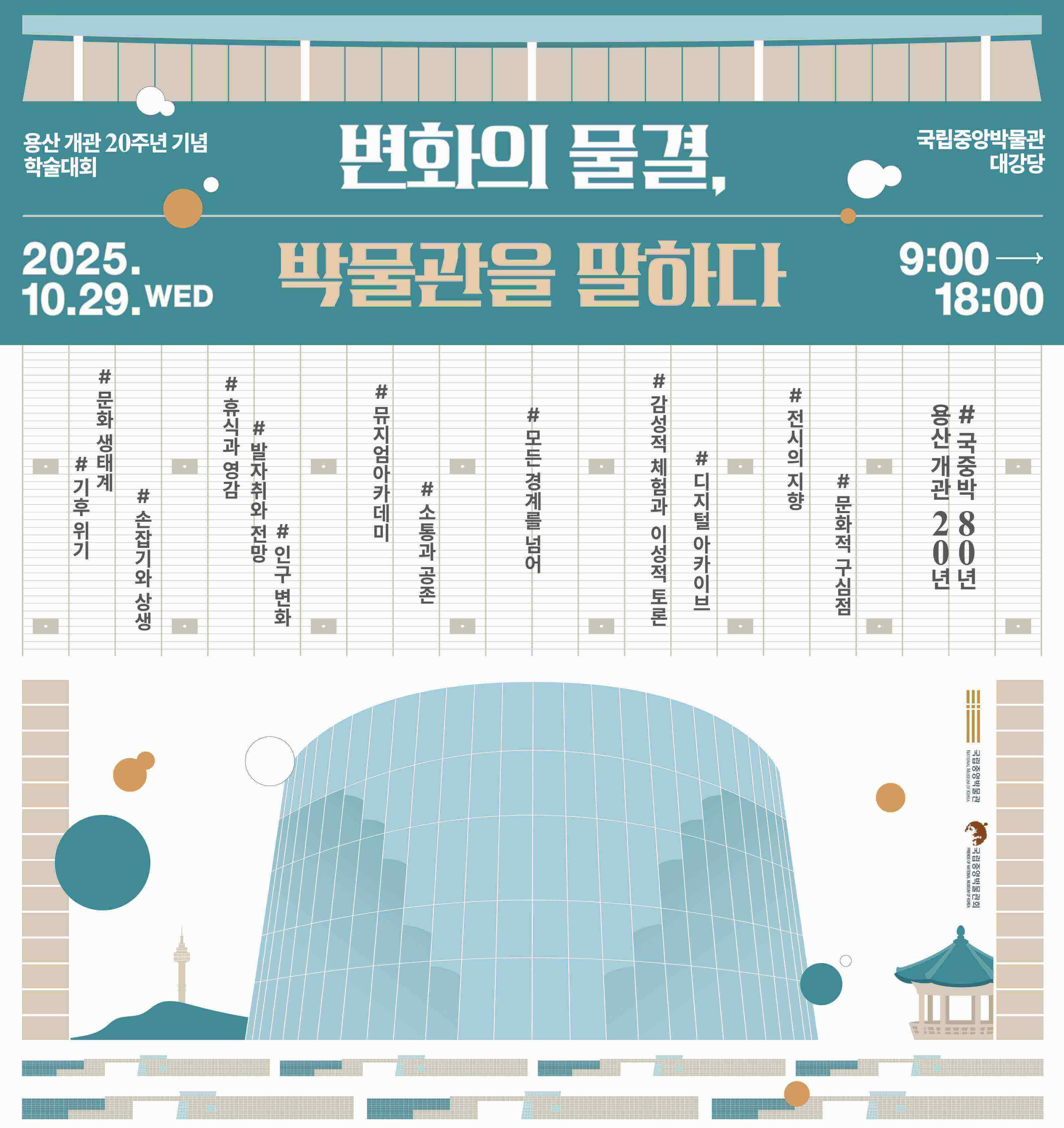 용산 개관 20주년 기념 학술대회
변화의 물결, 박물관을 말하다 2025.10.29.WED
국립중앙박물관 대강당 9:00  18:00
기후 위기, 문화 생태계, 손잡기와 상생, 휴식과 영감, 발자취와 전망, 인구 변화, 뮤지엄아카데미, 소통과 공존
모든 경계를 넘어, 감성적 체험과 이성적 토론, 디지털 아카이브, 전시의 지향, 문화적 구심점
용산개관 20년, 국중박 80년
국립중앙박물관 제2강의실  국립중앙박물관 국립중앙박물관회