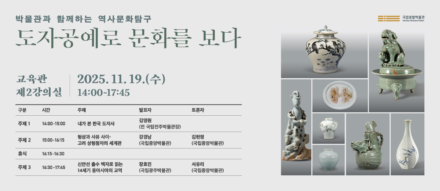 박물관과 함께하는 역사문화탐구 도자공예로 문화를 보다
2025년 11월 19일(수)  교육관 제 2강의실 14:00~17:45
□ 세부일정

발표 1
14:00-15:00
내가 본 한국 도자사
-발표자 김영원 (전 국립전주박물관장)

발표 2
15:00-16:15
형상과 사유 사이-고려 상형청자의 세계관
-발표자: 강경남(국립중앙박물관), 토론자: 김현정 (국립중앙박물관)
휴식
16:15-16:30

발표 3
16:30-17:45
신안선 출수 백자로 읽는 14세기 동아시아의 교역
-발표자: 장효진 (국립광주박물관), 토론자: 서유리 (국립중앙박물관)