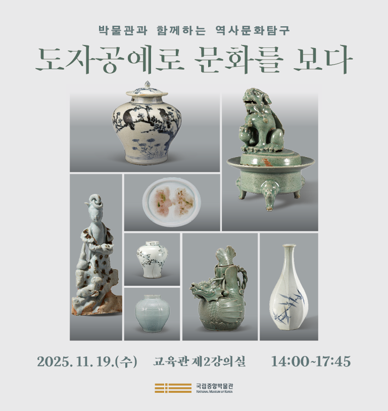 박물관과 함께하는 역사문화탐구 도자공예로 문화를 보다
2025년 11월 19일(수)  교육관 제 2강의실 14:00~17:45
□ 세부일정

발표 1
14:00-15:00
내가 본 한국 도자사
-발표자 김영원 (전 국립전주박물관장)

발표 2
15:00-16:15
형상과 사유 사이-고려 상형청자의 세계관
-발표자: 강경남(국립중앙박물관), 토론자: 김현정 (국립중앙박물관)
휴식
16:15-16:30

발표 3
16:30-17:45
신안선 출수 백자로 읽는 14세기 동아시아의 교역
-발표자: 장효진 (국립광주박물관), 토론자: 서유리 (국립중앙박물관)
