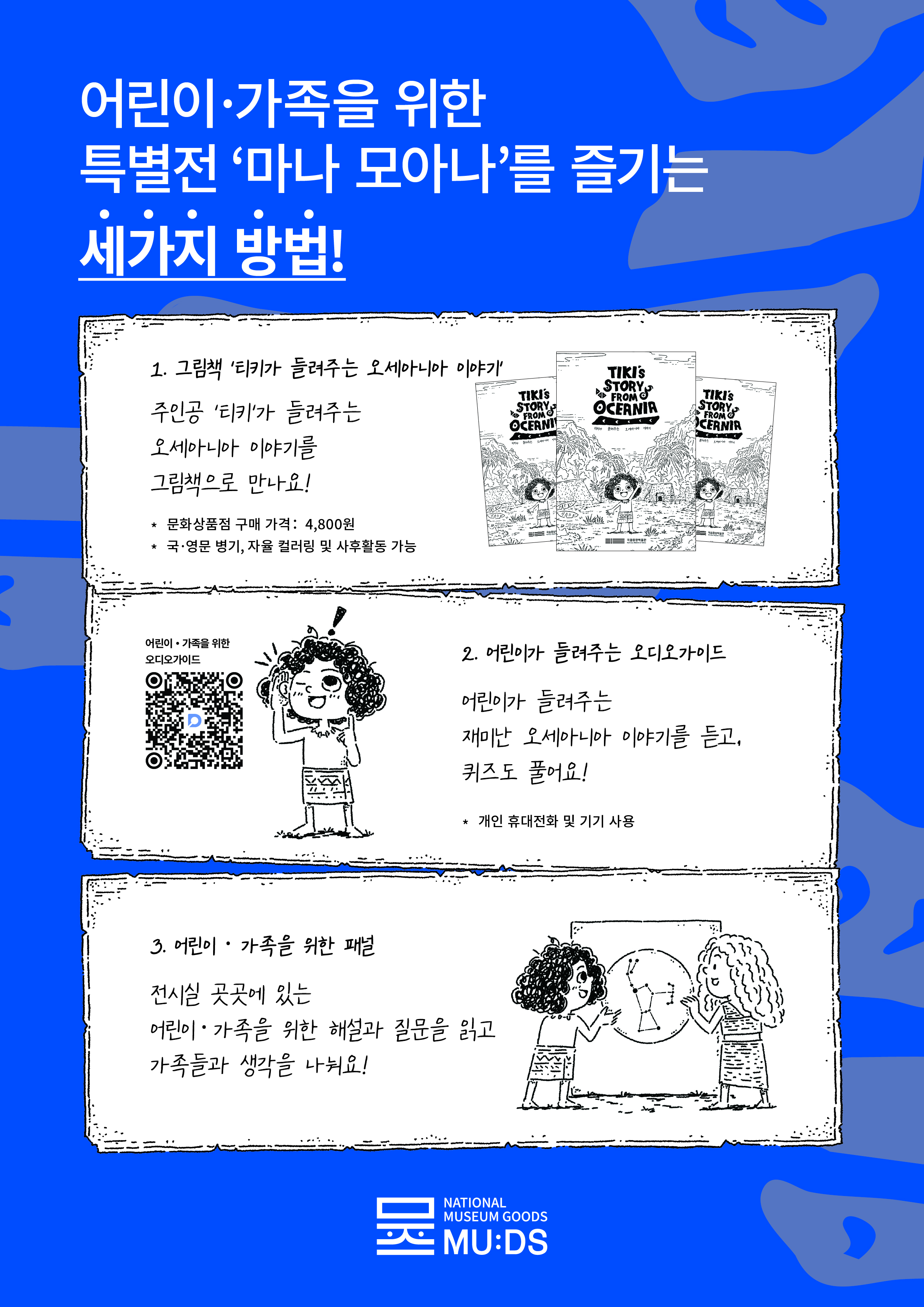 어린이 가족을 위한 특별전 '마나 모아나'를 즐기는 3가지 방법! 1. 그림책'티키가 들려주는 오세아니아 이야기' 주인공 '티키'가 들려주는 오세아니아 이야기를 그림책으로 만나요! 문화상품점 구매 가격: 4,800원 국 영문 병기, 자율 컬러링 및 사후활동 가능 어린이를 가족을 위한 오디오가이드 QR 2. 어린이가 들려주는 오디오가이드 어린이가 들려주는 재미난 오세아니아 이야기를 듣고,. 퀴즈도 풀어요! *개인 휴대전화 및 기기 사용 3. 어린이 가족을 위한 패널 전시실 곳곳에 있는 어린이 가족을 위한 해설과 질문을 읽고 가족들과 생각을 나눠요! 뮷즈 National Museum Goods