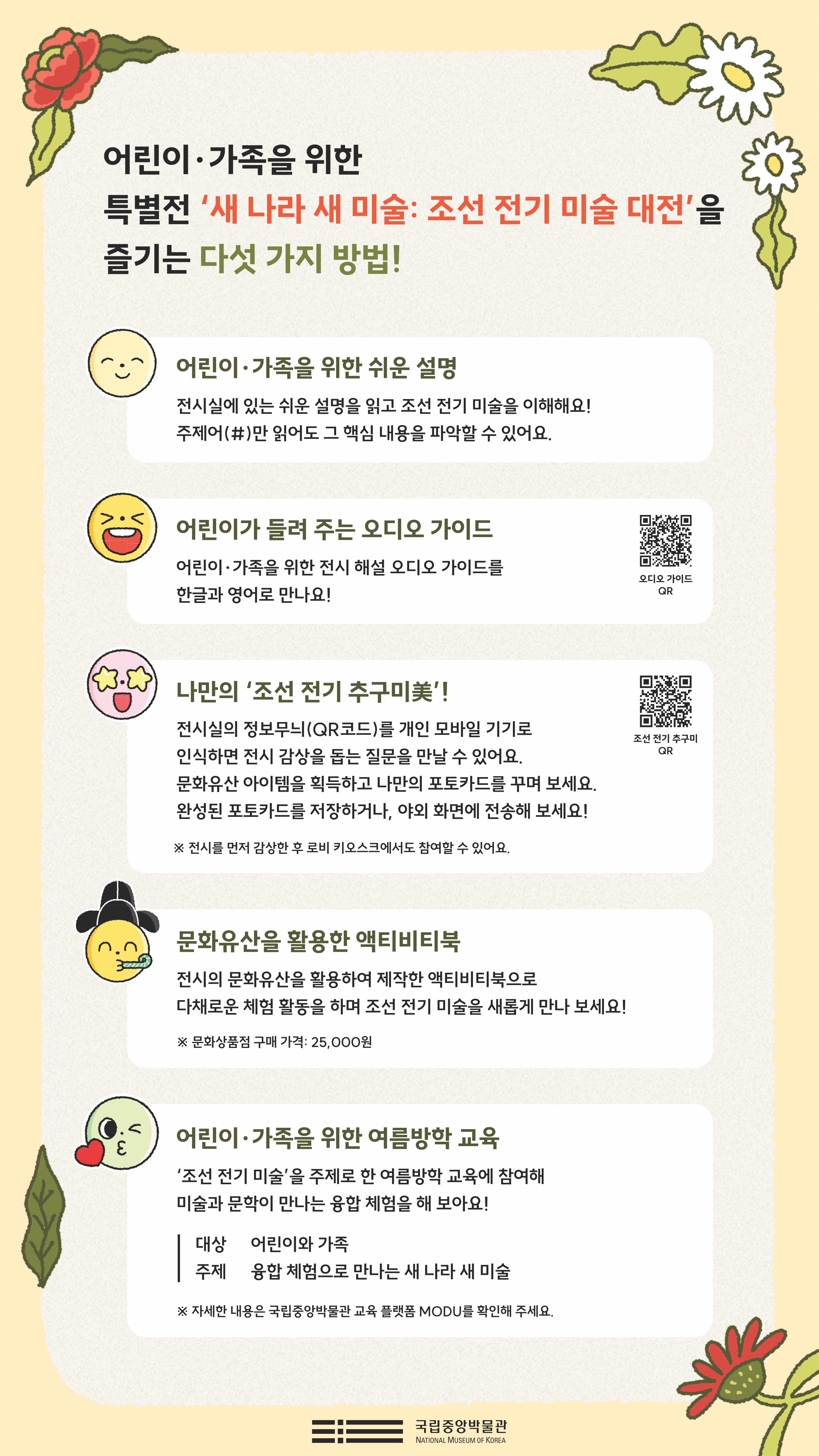 어린이가족을 위한 특별전 '새 나라 새 미술: 조선 전기 미술 대전'을 즐기는 다섯 가지 방법 어린이·가족을 위한 특별전 새 나라 새 미술: 조선 전기 미술 대전 을 즐기는 다섯 가지 방법! 어린이·가족을 위한 쉬운 설명 전시실에 있는 쉬운 설명을 읽고 조선 전기 미술을 이해해요! 주제어(#)만 읽어도 그 핵심 내용을 파악할 수 있어요. 어린이가 들려 주는 오디오 가이드 어린이·가족을 위한 전시 해설 오디오 가이드를 한글과 영어로 만나요! 나만의 조선 전기 추구미 전시실의 정보무늬(QR코드)를 개인 모바일 기기로 인식하면 전시 감상을 돕는 질문을 만날 수 있어요. 문화유산 아이템을 획득하고 나만의 포토카드를 꾸며 보세요. 완성된 포토카드를 저장하거나, 야외ㅎ 화면에 전송해 보세요! ※전시를 먼저 감상한 후 로비 키오스크에서 참여할 수 있어요. 문화유산을 활용한 액티비티북 전시의 문화유산을 활용하여 제작한 액티비티북으로 다채로운 체험 활동을 하며 조선 전기 미술을 새롭게 만나 보세요! ※ 문화상품점 구매 가격: 25,000원 어린이·가족을 위한 여름방학 교육 조선 전기 미술을 주제로 한 여름방학 교육에 참여해 미술과 문학이 만나는 융합 체험을 해 보아요! 대상 어린이와 가족 주제 융합 체험으로 만나는 새 나라 새 미술 ※ 자세한 내용은 국립중앙박물관 교육 플랫폼 MODU를 확인해주세요. 국립중앙박물관