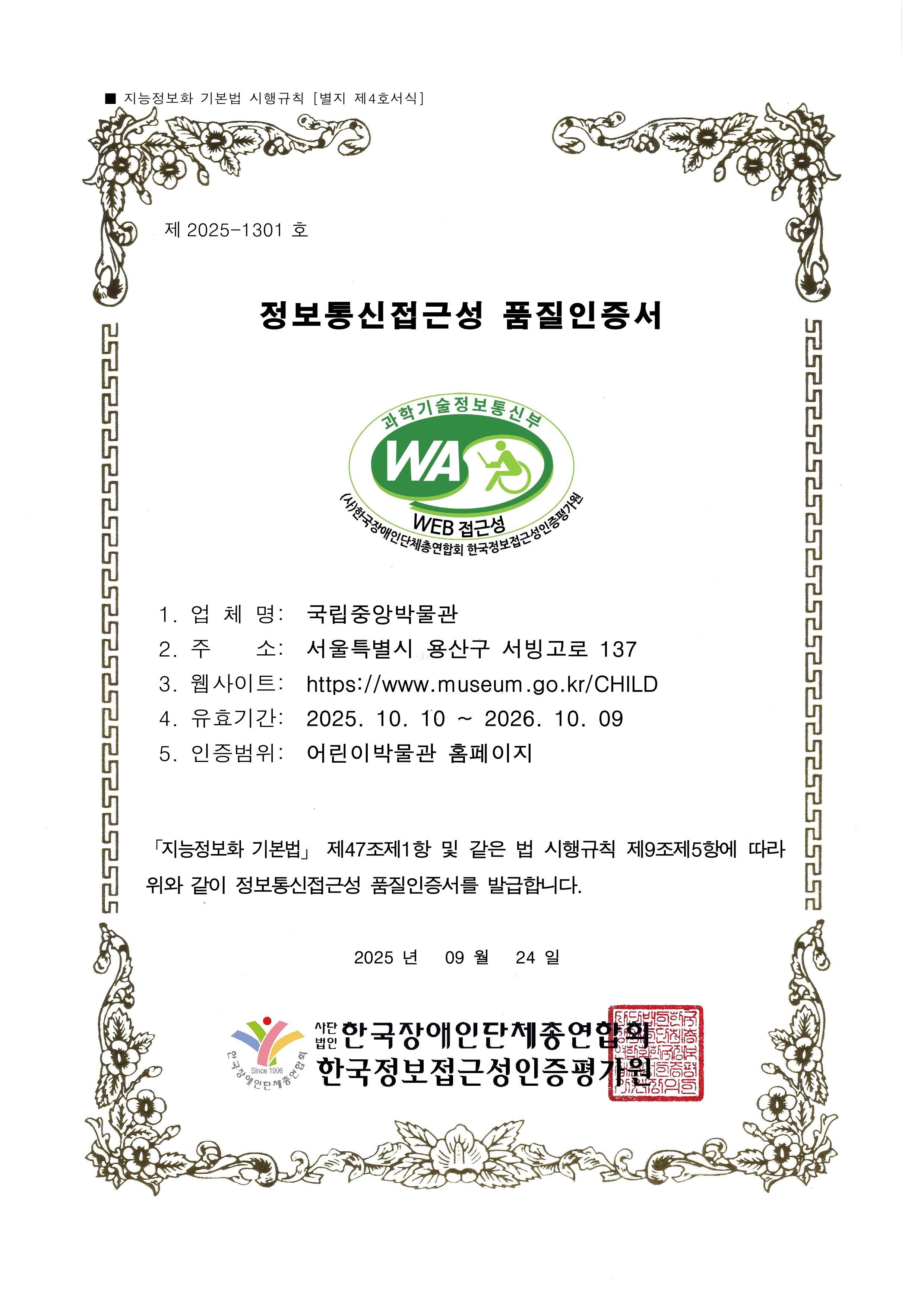 제 2025-1301호 정보통신접근성 품질인증서 / 과학기술정보통신부 WA WEB접근성 (사)한국장애인단체총연합회 한국웹접근성인증평가원 / 1.업체명: 국립중앙박물관 2.주소: 서울특별시 용산구 서빙고로 137 3.웹사이트: https://www.museum.go.kr/CHILD 4.유효기간: 2025.10.10~2026.10.09 5.인증범위: 어린이박물관 홈페이지 / 「지능정보화 기본법」 제47조제1항 및 같은 법 시행 규칙 제9조제5항에 따라 위와 같이 정보통신접근성 품질인증서를 발급합니다. 2025년 09월 24일 / 사단법인 한국장애인단체총연합회 한국웹접근성인증평가원