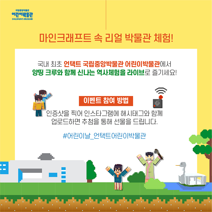 마인크래프트 속 리얼 박물관 체험! 국내 최초 언택트 국립중앙박물관 어린이박물관에서 양띵 크루와 함께 신나는 역사체험을 라이브로 즐기세요! 이벤트 참여 방법: 인증샷을 찍어 인스타그램에 해시태그와 함께 업로드하면 추첨을 통해 선물을 드립니다. #어린이날_언택트어린이박물관