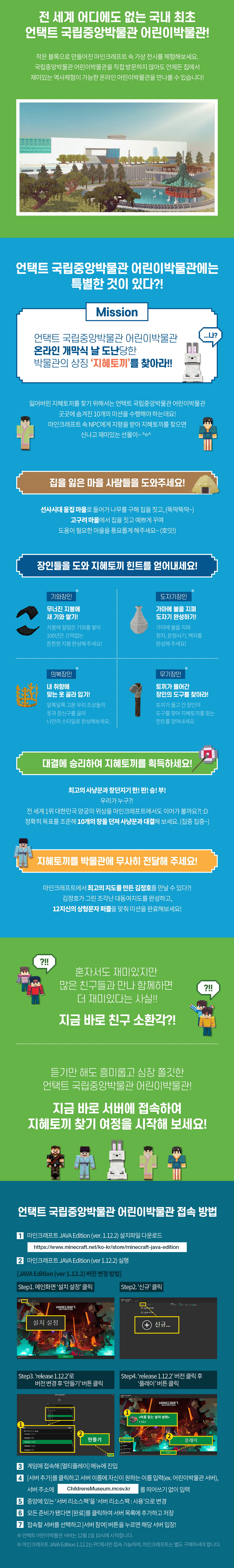 게임하며 역사도 배우는  마인크래프트 가상 전시 체험! 언택트 국립중앙박물관 어린이박물관 게임서버오픈 2020.12.01.   전 세계 어디에도 없는 국내 최초 언택트 국립중앙박물관 어린이박물관! 작은 블록으로 만들어진 마인크래프트 속 가상 전시를 체험해보세요. 국립중앙박물관 어린이박물관을 직접 방문하지 않아도 언제든 집에서 재미있는 역사체험이 가능한 온라인 어린이박물관을 만나볼 수 있습니다!   언택트 국립중앙박물관 어린이박물관에는 특별한 것이 있다?! Mission 언택트 국립중앙박물관 어린이박물관 온라인 개막식 날 도난당한 박물관의 상징 ‘지혜토끼’를 찾아라!! 잃어버린 지혜토끼를 찾기 위해서는 언택트 국립중앙박물관 어린이박물관 곳곳에 숨겨진 10개의 미션을 수행해야 하는데요! 마인크래프트 속  NPC에게 지령을 받아 지혜토끼를 찾으면 신나고 재미있는 선물이~^0^  집을 잃은 마을 사람들을 도와주세요! 선사시대 움집 마을로 들어가 나무를 구해 집을 짓고, (뚝딱뚝딱~)  고구려 마을에서 집을 짓고 예쁘게 꾸며 도움이 필요한 마을을 풍요롭게 해주세요~ (호잇!)  장인들을 도와 지혜토끼 힌트를 얻어내세요! 기와장인 무너진 지붕에 새 기와 쌓기! 지붕에 알맞은 기와를 쌓아 100년은 끄떡없는 튼튼한 지붕 완성해 주세요!    도자기장인 가마에 불을 지펴 도자기 완성하기! 가마에 불을 지펴 청자, 분청사기, 백자를 완성해 주세요!  의복장인 내 취향에 맞는 옷 골라 입기! 알록달록 고운 우리 조상들의 옷과 장신구를 골라 나만의 스타일로 완성해보세요.  무기장인 토끼가 물어간 장인의 도구를 찾아라! 토끼가 물고 간 장인의 도구를 찾아 지혜토끼를 찾는 힌트를 얻어내세요.   대결에 승리하여 지혜토끼를 획득하세요! 최고의 사냥꾼과 창던지기 한! 판! 승! 부! 우리가 누구?! 전 세계 1위 대한민국 양궁의 위상을 마인크래프트에서도 이어가 볼까요?!:D 정확히 목표를 조준해 10개의 창을 던져 사냥꾼과 대결해 보세요.(집중 집중~)  지혜토끼를 박물관에서 무사히 전달해 주세요! 마인크래프트에서 최고의 지도를 만든 김정호를 만날 수 있다?! 김정호가 그린 조각난 대동여지도를 완성하고, 12지신의 상형문자 퍼즐을 맞춰 미션을 완료해보세요!  혼자서도 재미있지만 많은 친구들과 만나 함께하면 더 재미있다는 사실!! 지금 바로 친구 소환각?! 듣기만 해도 흥미롭고 심장 쫄깃한 언택트 국립중앙박물관 어린이박물관! 지금 바로 서버에 접속하여 지혜토끼 찾기 여정을 시작해 보세요! 언택트 국립중앙박물관 어린이박물관 접속 방법 1 마인크래프트 JAVA Edition(ver. 1.12.2)설치파일 다운로드 https://www.minecraft.net/ko-kr/store/minecraft-java-edition 2 마인크래프트 JAVA Edition(ver. 1.12.2) 실행 [JAVA Edition(ver. 1.12.2)버전 변경 방법] step1.  메인화면 ‘설치 설정’클릭 step2. ‘신규’클릭 step3. ‘release 1.12.2’로 버전 변경 후 ‘만들기’ 버튼 클릭 step4. ‘release 1.12.2’버전 클릭 후 ‘플레이’ 버튼 클릭 3 게임에 접속해 [멀티플레이] 메뉴에 진입 4 [서버추가]를 클릭하고 서버 이름에 자신이 원하는 이름 입력(ex. 어린이박물관 서버), 서버 주소에 ChildrensMuseum.mcsv.kr를 띄어쓰기 없이 입력 5 중앙에 있는 ‘서버 리소스팩’을 ‘서버 리소스팩: 사용’으로 변경 6 모든 준비가 됐다면 [완료]를 클릭하여 서버 목록에 추가하고 저장 7 접속할 서버를 선택하고 [서버 참여] 버튼을 누르면 해당 서버 입장! ※ 언택트 어린이박물관 서버는 12월 1일 10시에 시작합니다.  ※ 마인크래프트 JAVA Edition 1.12.2는 PC에서만 접속 가능하며, 마인크래프트는 별도 구매하셔야 합니다. 