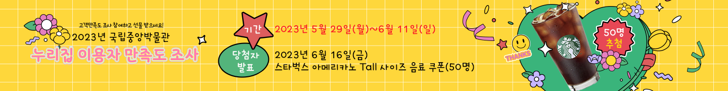 2023년 국립중앙박물관 누리집 이용자 
만족도 조사
-설문 기간: 2023년 5월 29일(월)~6월 11일(일)
-당첨자 발표: 2023년 6월 16일(금)
- 응답자 추첨 (50명) : 스타벅스 아메리카노 Tall 사이즈 음료 쿠폰