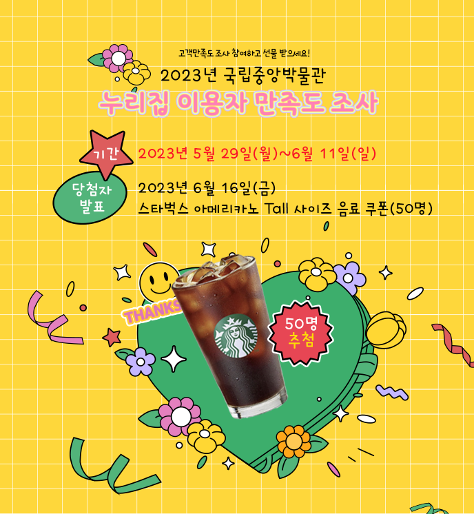 2023년 국립중앙박물관 누리집 이용자 
만족도 조사
-설문 기간: 2023년 5월 29일(월)~6월 11일(일)
-당첨자 발표: 2023년 6월 16일(금)
- 응답자 추첨 (50명) : 스타벅스 아메리카노 Tall 사이즈 음료 쿠폰