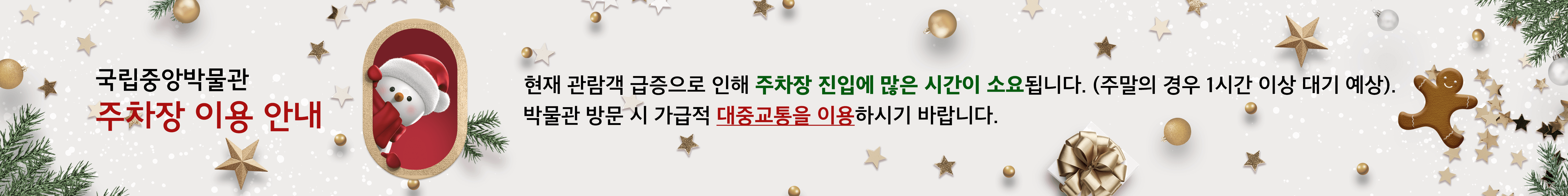 국립중앙박물관 주차장 이용 안내
현재 관람객 급증으로 인해 주차장 진입에 많은 시간이 소요됩니다. 
(주말의 경우 1시간 이상 대기 예상). 
박물관 방문 시 가급적 대중교통을 이용하시기 바랍니다.