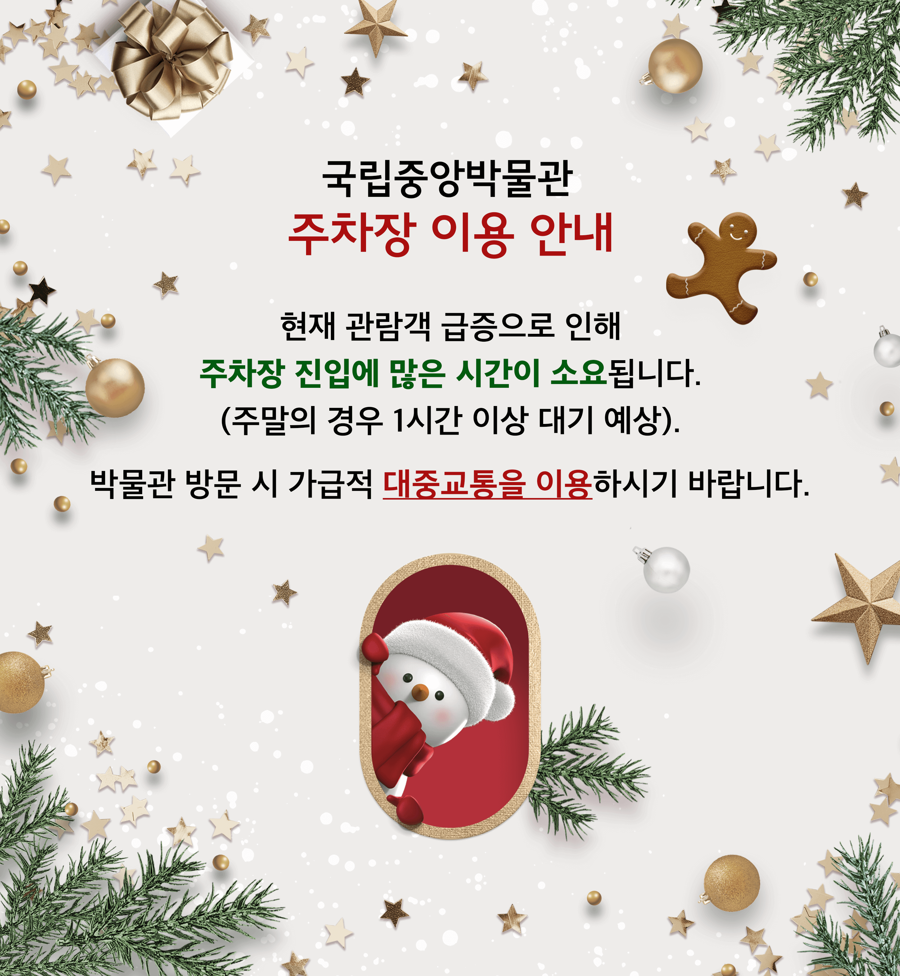 국립중앙박물관 주차장 이용 안내
현재 관람객 급증으로 인해 주차장 진입에 많은 시간이 소요됩니다. 
(주말의 경우 1시간 이상 대기 예상). 
박물관 방문 시 가급적 대중교통을 이용하시기 바랍니다.