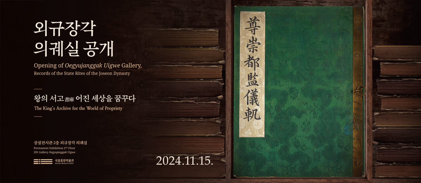 외규장각 의궤실 공개
Opening of Oegyujanggak Uigwe Gallery,
Records of the State Rites of the Joseon Dynasty
2024.11.15.
왕의 서고 어진 세상을 꿈꾸다.
The King's Archive for the World of Propriety
상설전시관 2층 외규장각 의궤실
Permanent Exhibition 2nd Floor 201 Gallery Oegyujanggak Uigwe
국립중앙박물관
NATIONAL MUSEUM OF KOREA