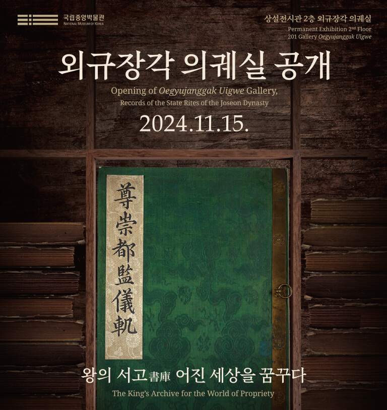 외규장각 의궤실 공개
Opening of Oegyujanggak Uigwe Gallery,
Records of the State Rites of the Joseon Dynasty
2024.11.15.
왕의 서고 어진 세상을 꿈꾸다.
The King's Archive for the World of Propriety
상설전시관 2층 외규장각 의궤실
Permanent Exhibition 2nd Floor 201 Gallery Oegyujanggak Uigwe
국립중앙박물관
NATIONAL MUSEUM OF KOREA