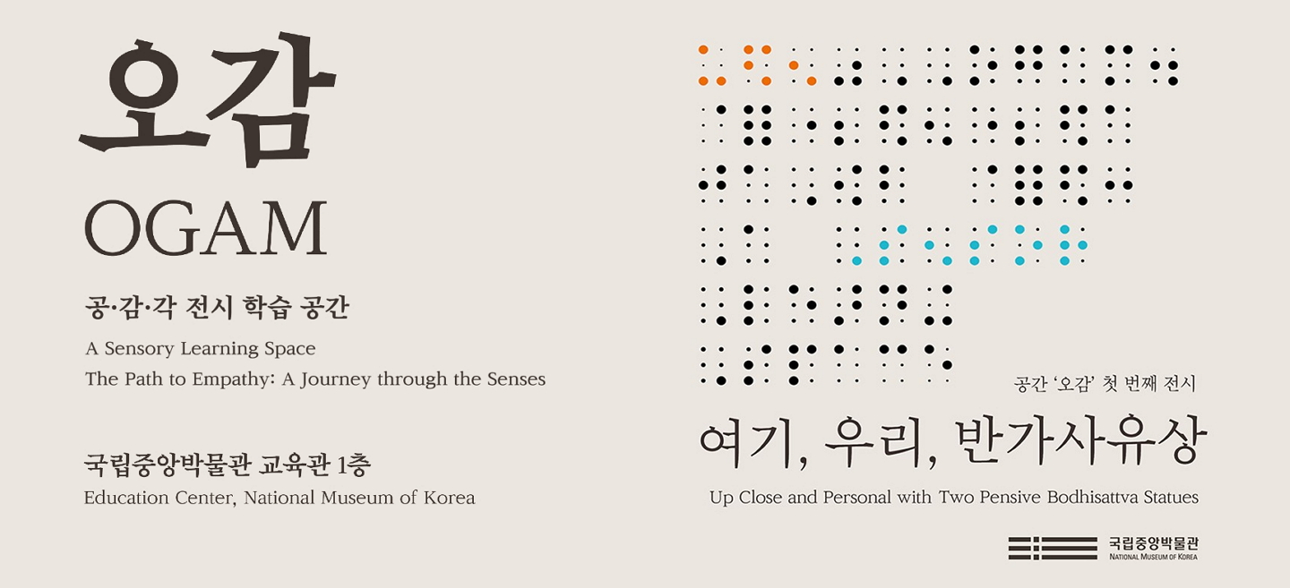 오감 인트로페이지 메인 이미지: 오감 OGAM 공·감·각 전시 학습 공간 A Sensory Learning Space The Path to Empathy: A Journey through the Senses 국립중앙박물관 교육관1층 Education Center, National Museum of Korea 공간 오감 첫 번째 전시 여기, 우리, 반가사유상 Up Close and Personal with Two Pensive Bodhisattva Statues 국립중앙박물관